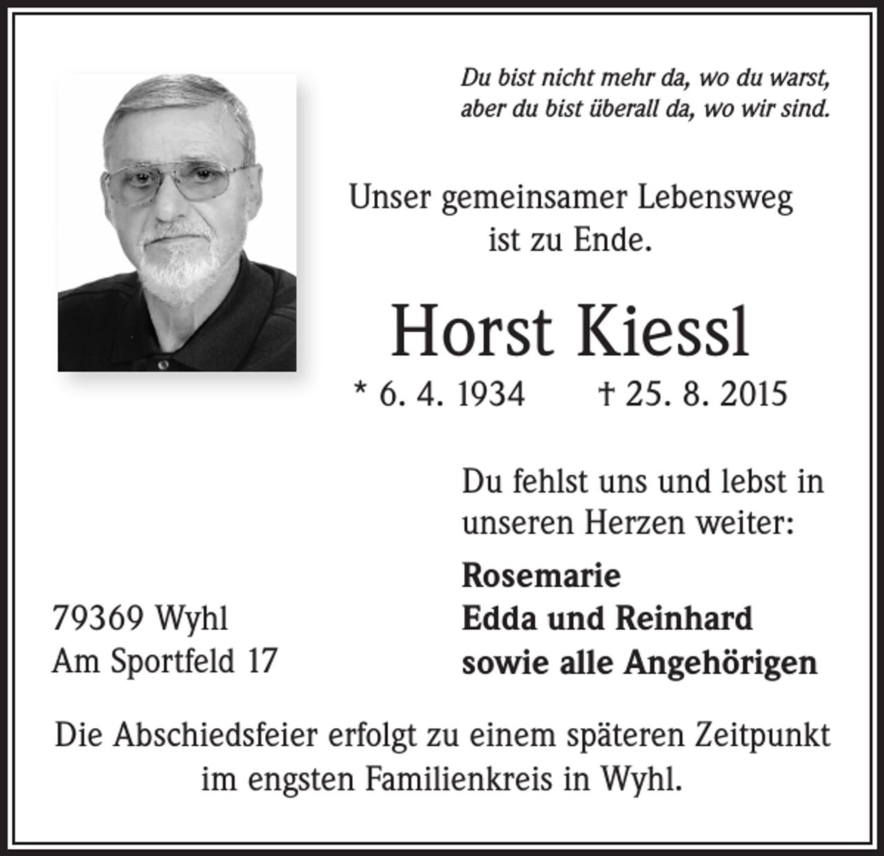 <p>Du bist nicht mehr da, wo du warst,<br />aber du bist überall da, wo wir sind.</p><p>Unser gemeinsamer Lebensweg<br />ist zu Ende.</p><p>Horst Kiessl</p><p>* 6. 4. 1934 † 25. 8. 2015</p><p>79369 Wyhl<br />Am Sportfeld 17</p><p>Du fehlst uns und lebst in<br />unseren Herzen weiter:<br />Rosemarie<br />Edda und Reinhard<br />sowie alle Angehörigen</p><p>Die Abschiedsfeier erfolgt zu einem späteren Zeitpunkt<br />im engsten Familienkreis in Wyhl.</p>