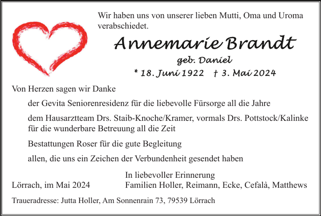 <p>Wir haben uns von unserer lieben Mutti, Oma und Uroma<br />verabschiedet.</p><p>Von Herzen sagen wir Danke<br />der Gevita Seniorenresidenz für die liebevolle Fürsorge all die Jahre<br />dem Hausarztteam Drs. Staib-Knoche/Kramer, vormals Drs. Pottstock/Kalinke<br />für die wunderbare Betreuung all die Zeit<br />Bestattungen Roser für die gute Begleitung<br />allen, die uns ein Zeichen der Verbundenheit gesendet haben<br />Lörrach, im Mai 2024</p><p>In liebevoller Erinnerung<br />Familien Holler, Reimann, Ecke, Cefalà, Matthews</p><p>Traueradresse: Jutta Holler, Am Sonnenrain 73, 79539 Lörrach</p>