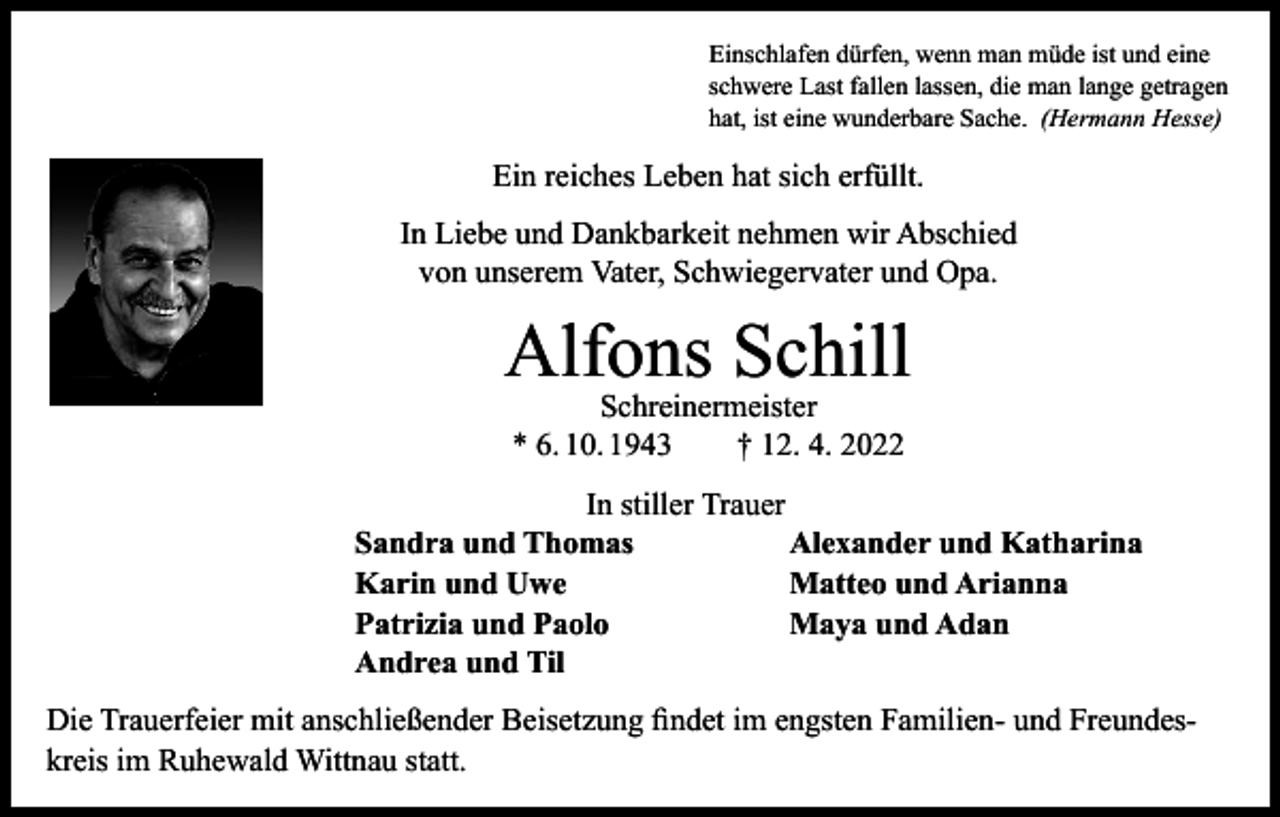 <p>Einschlafen dürfen, wenn man müde ist und eine<br />schwere Last fallen lassen, die man lange getragen<br />hat, ist eine wunderbare Sache. (Hermann Hesse)</p><p>Ein reiches Leben hat sich erfüllt.<br />In Liebe und Dankbarkeit nehmen wir Abschied<br />von unserem Vater, Schwiegervater und Opa.</p><p>Alfons Schill<br />Schreinermeister<br />* 6. 10. 1943 † 12. 4. 2022</p><p>In stiller Trauer<br />Sandra und Thomas<br />Alexander und Katharina<br />Karin und Uwe<br />Matteo und Arianna<br />Patrizia und Paolo<br />Maya und Adan<br />Andrea und Til<br />Die Trauerfeier mit anschließender Beisetzung findet im engsten Familien- und Freundeskreis im Ruhewald Wittnau statt.</p>
