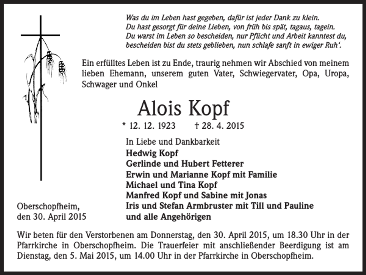 <p>Was du im Leben hast gegeben, dafür ist jeder Dank zu klein.<br />Du hast gesorgt für deine Lieben, von früh bis spät, tagaus, tagein.<br />Du warst im Leben so bescheiden, nur Pflicht und Arbeit kanntest du,<br />bescheiden bist du stets geblieben, nun schlafe sanft in ewiger Ruh‘.</p><p>Ein erfülltes Leben ist zu Ende, traurig nehmen wir Abschied von meinem<br />lieben Ehemann, unserem guten Vater, Schwiegervater, Opa, Uropa,<br />Schwager und Onkel</p><p>Alois Kopf</p><p>* 12. 12. 1923 † 28. 4. 2015</p><p>Oberschopfheim,<br />den 30. April 2015</p><p>In Liebe und Dankbarkeit<br />Hedwig Kopf<br />Gerlinde und Hubert Fetterer<br />Erwin und Marianne Kopf mit Familie<br />Michael und Tina Kopf<br />Manfred Kopf und Sabine mit Jonas<br />Iris und Stefan Armbruster mit Till und Pauline<br />und alle Angehörigen</p><p>Wir beten für den Verstorbenen am Donnerstag, den 30. April 2015, um 18.30 Uhr in der<br />Pfarrkirche in Oberschopfheim. Die Trauerfeier mit anschließender Beerdigung ist am<br />Dienstag, den 5. Mai 2015, um 14.00 Uhr in der Pfarrkirche in Oberschopfheim.</p>