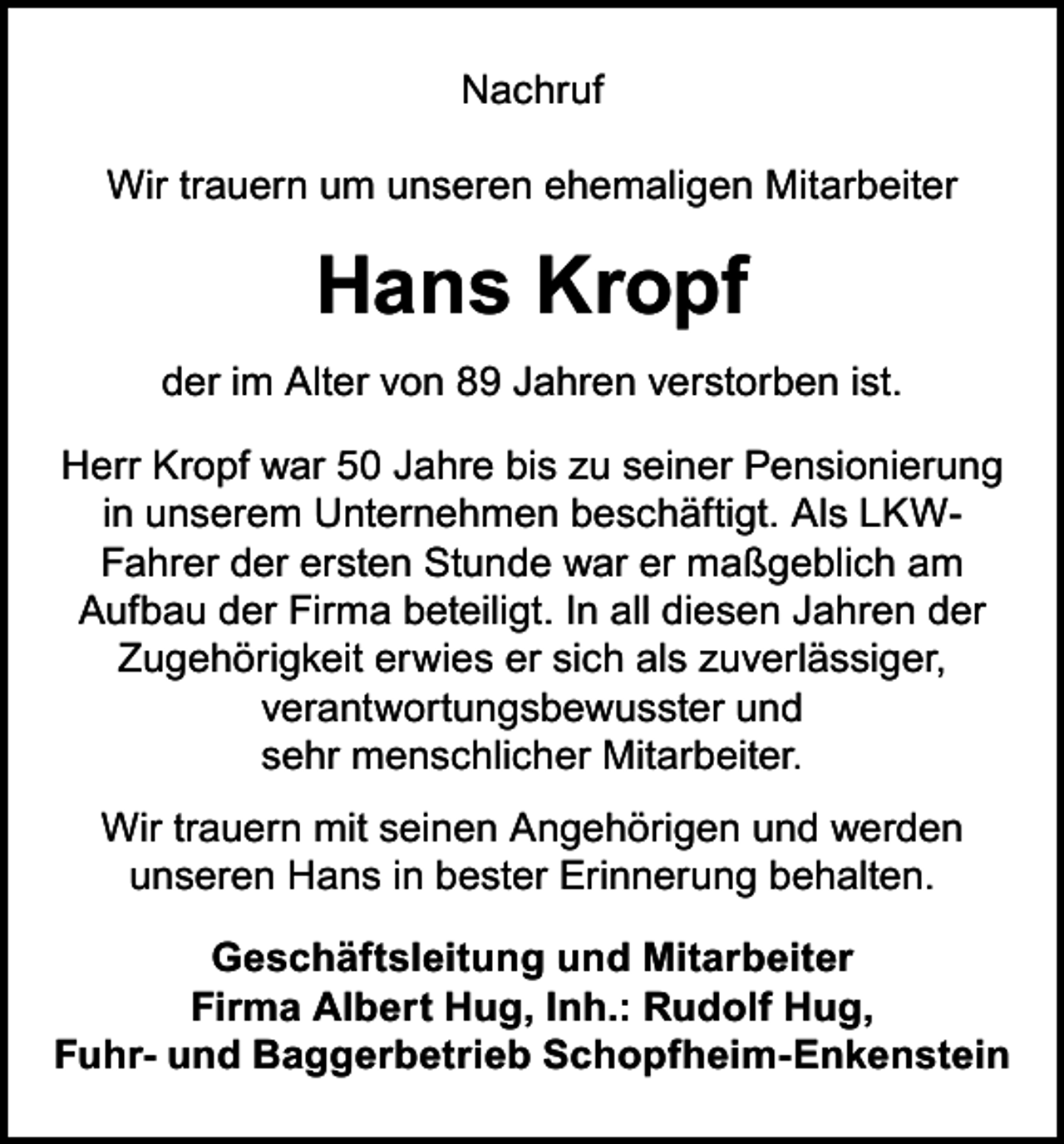 <p>Nachruf<br />Wir trauern um unseren ehemaligen Mitarbeiter</p><p>Hans Kropf<br />der im Alter von 89 Jahren verstorben ist.<br />Herr Kropf war 50 Jahre bis zu seiner Pensionierung<br />in unserem Unternehmen beschäftigt. Als LKWFahrer der ersten Stunde war er maßgeblich am<br />Aufbau der Firma beteiligt. In all diesen Jahren der<br />Zugehörigkeit erwies er sich als zuverlässiger,<br />verantwortungsbewusster und<br />sehr menschlicher Mitarbeiter.<br />Wir trauern mit seinen Angehörigen und werden<br />unseren Hans in bester Erinnerung behalten.<br />Geschäftsleitung und Mitarbeiter<br />Firma Albert Hug, Inh.: Rudolf Hug,<br />Fuhr- und Baggerbetrieb Schopfheim-Enkenstein</p>