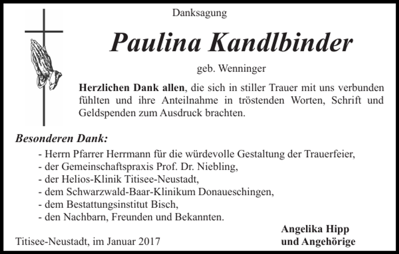 <p>Danksagung</p><p>Paulina Kandlbinder<br />geb. Wenninger<br />Herzlichen Dank allen, die sich in stiller Trauer mit uns verbunden<br />fühlten und ihre Anteilnahme in tröstenden Worten, Schrift und<br />Geldspenden zum Ausdruck brachten.</p><p>Besonderen Dank:<br />- Herrn Pfarrer Herrmann für die würdevolle Gestaltung der Trauerfeier,<br />- der Gemeinschaftspraxis Prof. Dr. Niebling,<br />- der Helios-Klinik Titisee-Neustadt,<br />- dem Schwarzwald-Baar-Klinikum Donaueschingen,<br />- dem Bestattungsinstitut Bisch,<br />- den Nachbarn, Freunden und Bekannten.<br />Angelika Hipp<br />und Angehörige<br />Titisee-Neustadt, im Januar 2017</p>