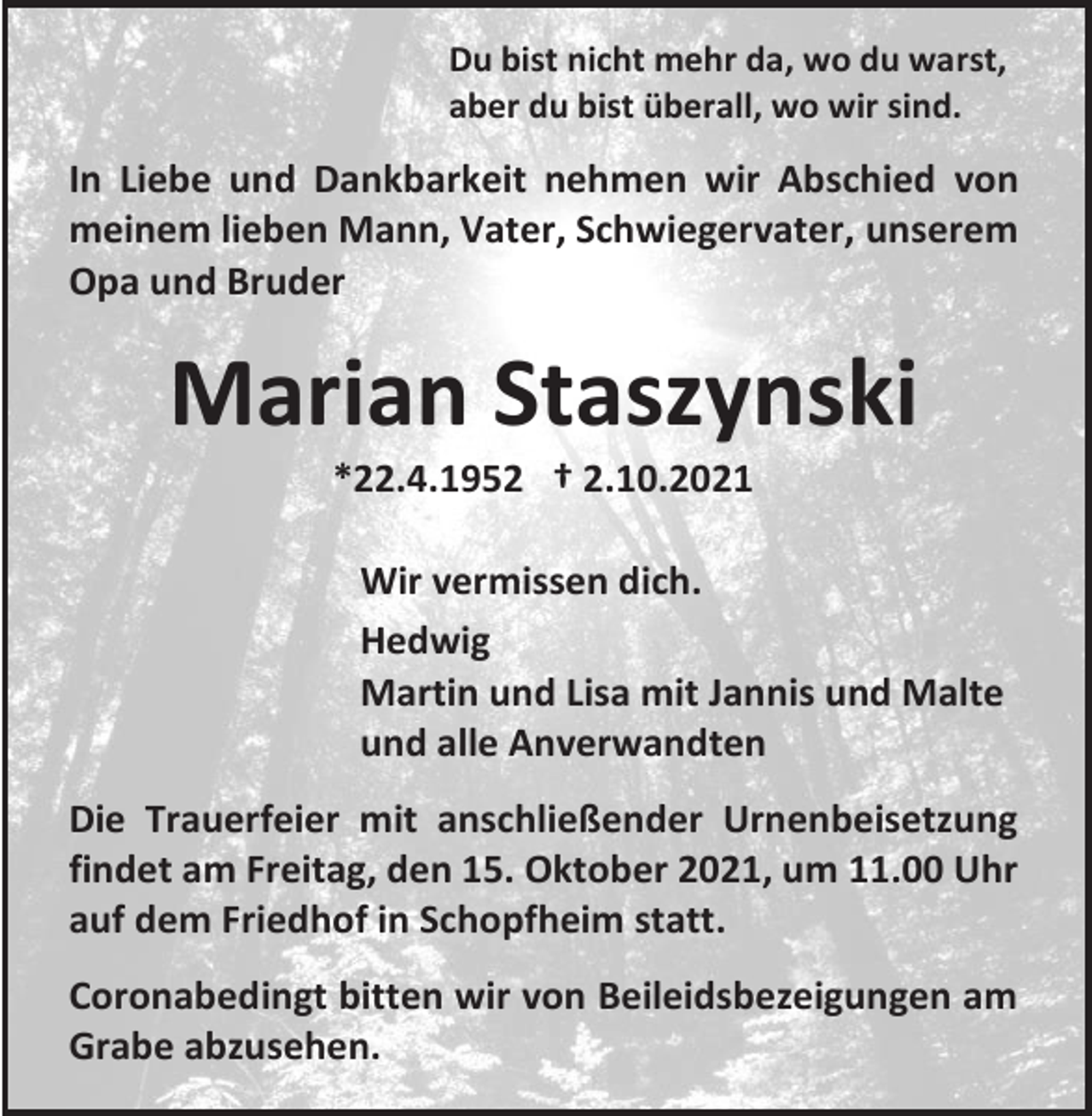 <p>Du bist nicht mehr da, wo du warst,<br />aber du bist überall, wo wir sind.</p><p>In Liebe und Dankbarkeit nehmen wir Abschied von<br />meinem lieben Mann, Vater, Schwiegervater, unserem<br />Opa und Bruder</p><p>Marian Staszynski<br />*22.4.1952 † 2.10.2021<br />Wir vermissen dich.<br />Hedwig<br />Martin und Lisa mit Jannis und Malte<br />und alle Anverwandten<br />Die Trauerfeier mit anschließender Urnenbeisetzung<br />findet am Freitag, den 15. Oktober 2021, um 11.00 Uhr<br />auf dem Friedhof in Schopfheim statt.<br />Coronabedingt bitten wir von Beileidsbezeigungen am<br />Grabe abzusehen.</p>