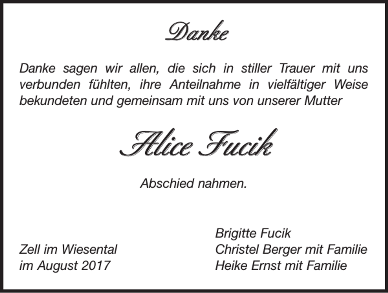 <p>Danke<br />Danke sagen wir allen, die sich in stiller Trauer mit uns<br />verbunden­fühlten, ihre Anteilnahme in vielfältiger Weise<br />bekundeten und gemeinsam mit uns von unserer Mutter</p><p>Alice Fucik<br />Abschied nahmen.</p><p>Zell im Wiesental<br />im August 2017</p><p>Brigitte Fucik<br />Christel Berger mit Familie<br />Heike Ernst mit Familie</p>