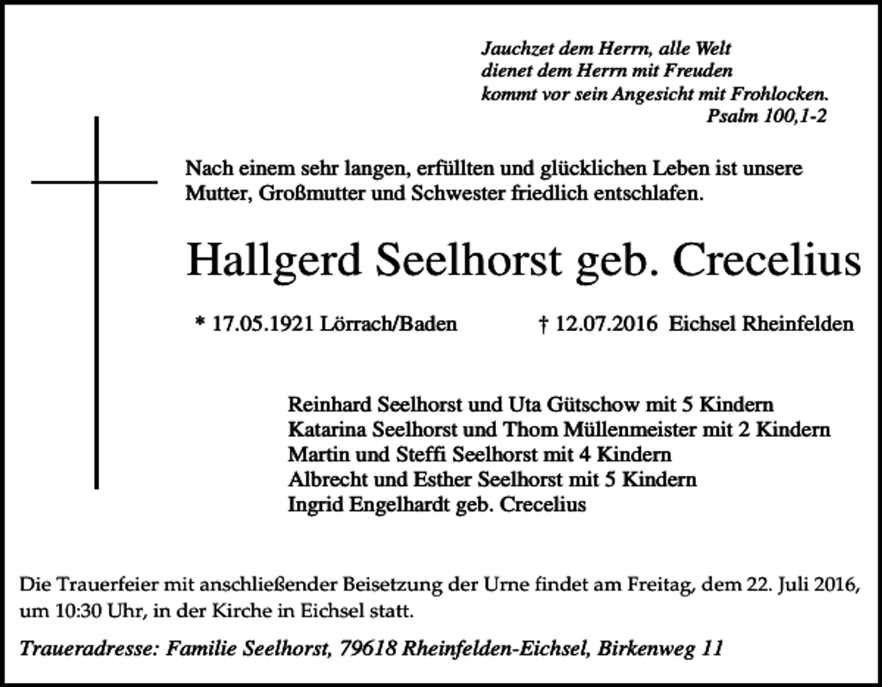 <p>Jauchzet dem Herrn, alle Welt<br />dienet dem Herrn mit Freuden<br />kommt vor sein Angesicht mit Frohlocken.<br />Psalm 100,1-2</p><p>Nach einem sehr langen, erfüllten und glücklichen Leben ist unsere<br />Mutter, Großmutter und Schwester friedlich entschlafen.</p><p>Hallgerd Seelhorst geb. Crecelius<br />* 17.05.1921 Lörrach/Baden</p><p>† 12.07.2016 Eichsel Rheinfelden</p><p>Reinhard Seelhorst und Uta Gütschow mit 5 Kindern<br />Katarina Seelhorst und Thom Müllenmeister mit 2 Kindern<br />Martin und Steffi Seelhorst mit 4 Kindern<br />Albrecht und Esther Seelhorst mit 5 Kindern<br />Ingrid Engelhardt geb. Crecelius</p><p>Die Trauerfeier mit anschließender Beisetzung der Urne findet am Freitag, dem 22. Juli 2016,<br />um 10:30 Uhr, in der Kirche in Eichsel statt.</p><p>Traueradresse: Familie Seelhorst, 79618 Rheinfelden-Eichsel, Birkenweg 11</p>