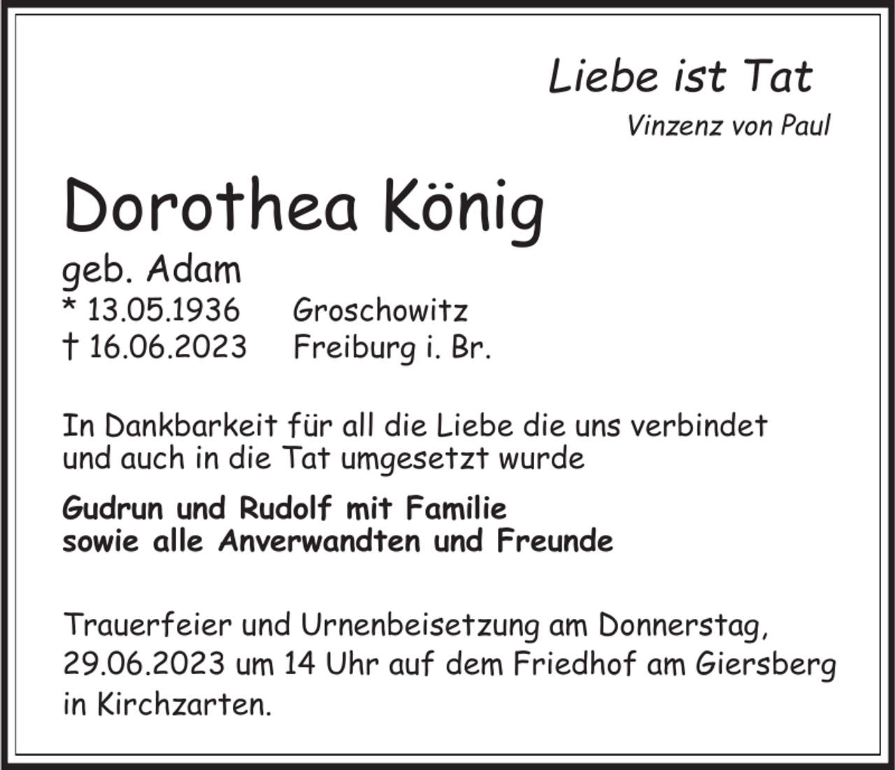 <p>Liebe ist Tat<br />Vinzenz von Paul</p><p>Dorothea König<br />geb. Adam</p><p>* 13.05.1936<br />† 16.06.2023</p><p>Groschowitz<br />Freiburg i. Br.</p><p>In Dankbarkeit für all die Liebe die uns verbindet<br />und auch in die Tat umgesetzt wurde<br />Gudrun und Rudolf mit Familie<br />sowie alle Anverwandten und Freunde<br />Trauerfeier und Urnenbeisetzung am Donnerstag,<br />29.06.2023 um 14 Uhr auf dem Friedhof am Giersberg<br />in Kirchzarten.</p>