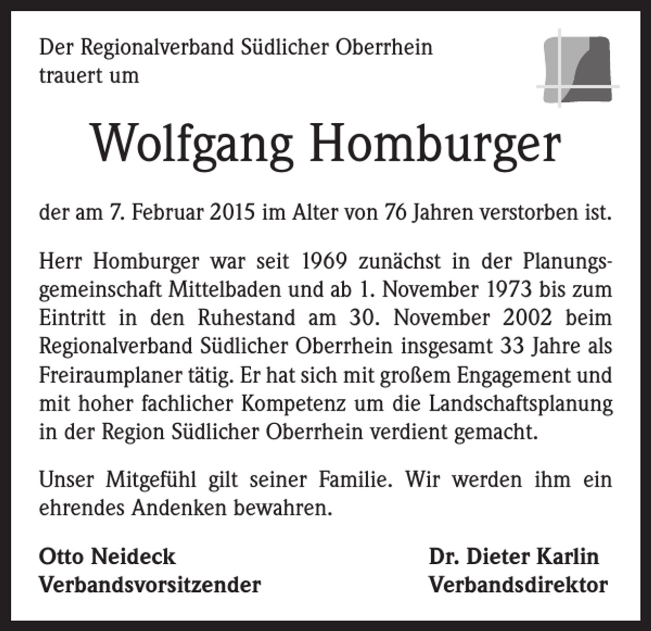 <p>Der Regionalverband Südlicher Oberrhein<br />trauert um</p><p>Wolfgang Homburger<br />der am 7. Februar 2015 im Alter von 76 Jahren verstorben ist.<br />Herr Homburger war seit 1969 zunächst in der Planungs­<br />gemeinschaft Mittelbaden und ab 1. November 1973 bis zum<br />Eintritt in den Ruhestand am 30. November 2002 beim<br />Regionalverband Südlicher Oberrhein insgesamt 33 Jahre als<br />Freiraumplaner tätig. Er hat sich mit großem Engagement und<br />mit hoher fachlicher Kompetenz um die Landschaftsplanung<br />in der Region Südlicher Oberrhein verdient gemacht.<br />Unser Mitgefühl gilt seiner Familie. Wir werden ihm ein<br />ehrendes Andenken bewahren.<br />Otto Neideck<br />Verbandsvorsitzender</p><p>Dr. Dieter Karlin<br />Verbandsdirektor</p>