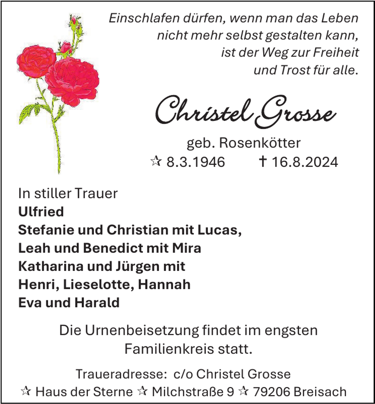 <p>Einschlafen dürfen, wenn man das Leben<br />nicht mehr selbst gestalten kann,<br />ist der Weg zur Freiheit<br />und Trost für alle.</p>
<p>Christel Grosse</p>
<p>geb. Rosenkötter<br /> 8.3.1946<br /> 16.8.2024<br />In stiller Trauer<br />Ulfried<br />Stefanie und Christian mit Lucas,<br />Leah und Benedict mit Mira<br />Katharina und Jürgen mit<br />Henri, Lieselotte, Hannah<br />Eva und Harald<br />Die Urnenbeisetzung findet im engsten<br />Familienkreis statt.<br />Traueradresse: c/o Christel Grosse<br /> Haus der Sterne  Milchstraße 9  79206 Breisach</p>