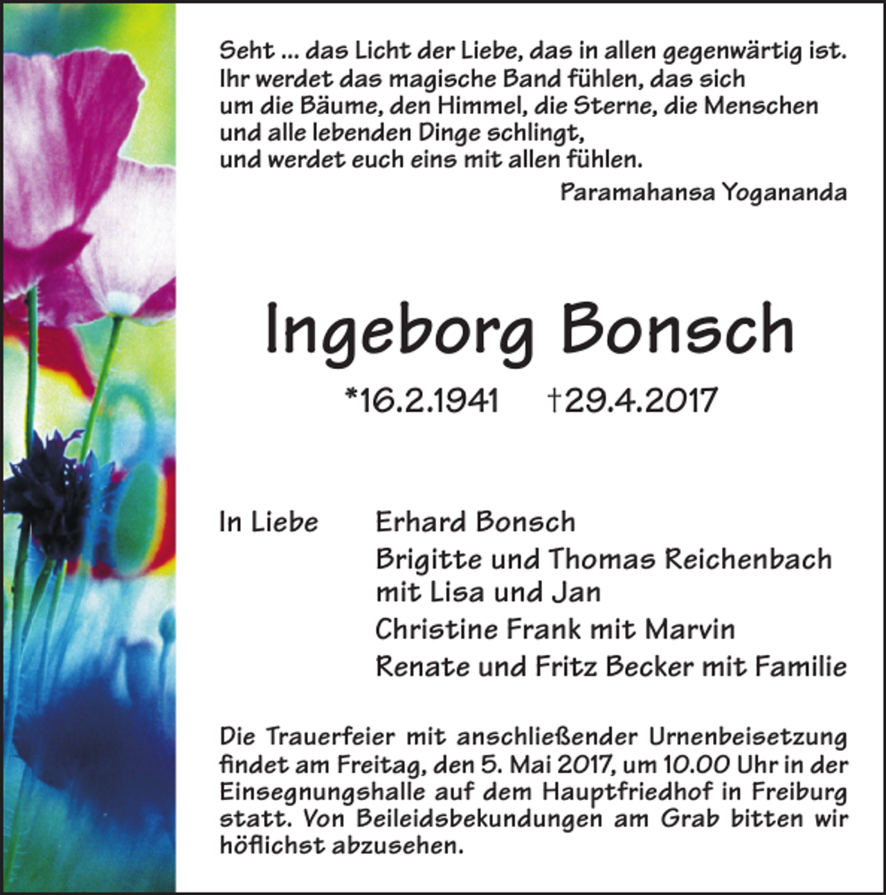 <p>Seht ... das Licht der Liebe, das in allen gegenwärtig ist.<br />Ihr werdet das magische Band fühlen, das sich<br />um die Bäume, den Himmel, die Sterne, die Menschen<br />und alle lebenden Dinge schlingt,<br />und werdet euch eins mit allen fühlen.<br />Paramahansa Yogananda</p><p>Ingeborg Bonsch<br />*16.2.1941<br />In Liebe</p><p>†29.4.2017</p><p>Erhard Bonsch<br />Brigitte und Thomas Reichenbach<br />mit Lisa und Jan<br />Christine Frank mit Marvin<br />Renate und Fritz Becker mit Familie</p><p>Die Trauerfeier mit anschließender Urnenbeisetzung<br />findet am Freitag, den 5. Mai 2017, um 10.00 Uhr in der<br />Einsegnungshalle auf dem Hauptfriedhof in Freiburg<br />statt. Von Beileidsbekundungen am Grab bitten wir<br />höflichst abzusehen.</p>