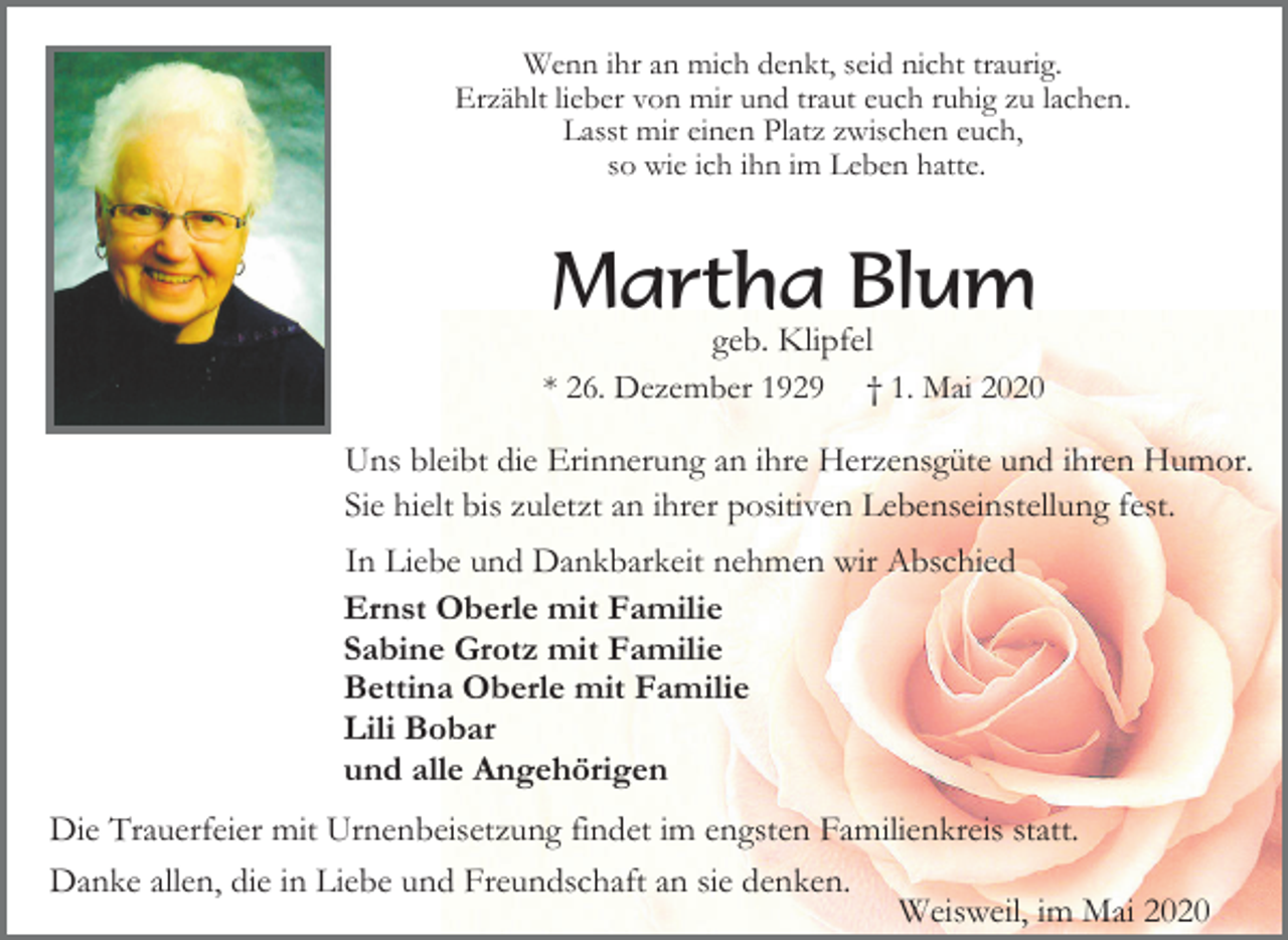 <p>Wenn ihr an mich denkt, seid nicht traurig.<br />Erzählt lieber von mir und traut euch ruhig zu lachen.<br />Lasst mir einen Platz zwischen euch,<br />so wie ich ihn im Leben hatte.</p><p>Martha Blum<br />geb. Klipfel<br />* 26. Dezember 1929 † 1. Mai 2020<br />Uns bleibt die Erinnerung an ihre Herzensgüte und ihren Humor.<br />Sie hielt bis zuletzt an ihrer positiven Lebenseinstellung fest.<br />In Liebe und Dankbarkeit nehmen wir Abschied<br />Ernst Oberle mit Familie<br />Sabine Grotz mit Familie<br />Bettina Oberle mit Familie<br />Lili Bobar<br />und alle Angehörigen<br />Die Trauerfeier mit Urnenbeisetzung findet im engsten Familienkreis statt.<br />Danke allen, die in Liebe und Freundschaft an sie denken.<br />Weisweil, im Mai 2020</p>