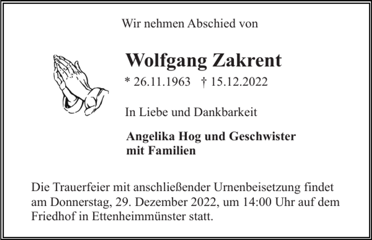 <p>Wir nehmen Abschied von</p><p>Wolfgang Zakrent<br />* 26.11.1963 † 15.12.2022<br />In Liebe und Dankbarkeit<br />Angelika Hog und Geschwister<br />mit Familien<br />Die Trauerfeier mit anschließender Urnenbeisetzung findet<br />am Donnerstag, 29. Dezember 2022, um 14:00 Uhr auf dem<br />Friedhof in Ettenheimmünster statt.</p>