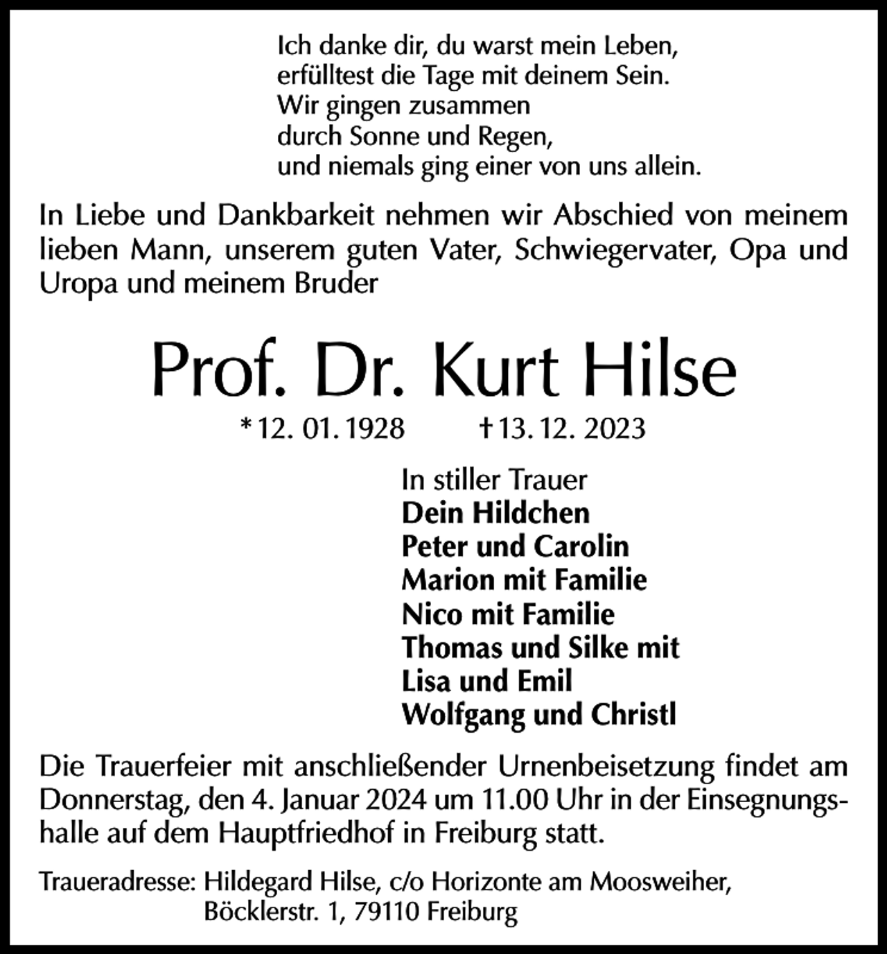 <p>Ich danke dir, du warst mein Leben,<br />erfülltest die Tage mit deinem Sein.<br />Wir gingen zusammen<br />durch Sonne und Regen,<br />und niemals ging einer von uns allein.</p><p>In Liebe und Dankbarkeit nehmen wir Abschied von meinem<br />lieben Mann, unserem guten Vater, Schwiegervater, Opa und<br />Uropa und meinem Bruder</p><p>Prof. Dr. Kurt Hilse<br />* 12. 01. 1928</p><p>† 13. 12. 2023</p><p>In stiller Trauer<br />Dein Hildchen<br />Peter und Carolin<br />Marion mit Familie<br />Nico mit Familie<br />Thomas und Silke mit<br />Lisa und Emil<br />Wolfgang und Christl<br />Die Trauerfeier mit anschließender Urnenbeisetzung findet am<br />Donnerstag, den 4. Januar 2024 um 11.00 Uhr in der Einsegnungshalle auf dem Hauptfriedhof in Freiburg statt.<br />Traueradresse: Hildegard Hilse, c/o Horizonte am Moosweiher,<br />Böcklerstr. 1, 79110 Freiburg</p>