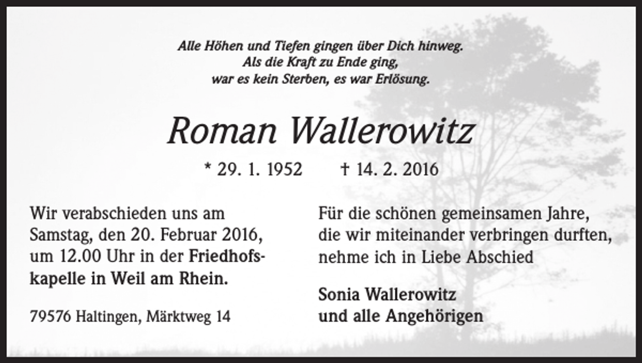 <p>Alle Höhen und Tiefen gingen über Dich hinweg.<br />Als die Kraft zu Ende ging,<br />war es kein Sterben, es war Erlösung.</p><p>Roman Wallerowitz<br />* 29. 1. 1952 † 14. 2. 2016<br />Wir verabschieden uns am<br />Samstag, den 20. Februar 2016,<br />um 12.00 Uhr in der Friedhofskapelle in Weil am Rhein.<br />79576 Haltingen, Märktweg 14</p><p>Für die schönen gemeinsamen Jahre,<br />die wir miteinander verbringen durften,<br />nehme ich in Liebe Abschied<br />Sonia Wallerowitz<br />und alle Angehörigen</p>