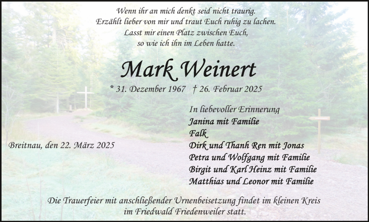 <p>Wenn ihr an mich denkt seid nicht traurig.<br />Erzählt lieber von mir und traut Euch ruhig zu lachen.<br />Lasst mir einen Platz zwischen Euch,<br />so wie ich ihn im Leben hatte.</p><p>* 31. Dezember 1967 † 26. Februar 2025<br />In liebevoller Erinnerung<br />Breitnau, den 22. März 2025</p><p>Die Trauerfeier mit anschließender Urnenbeisetzung findet im kleinen Kreis<br />im Friedwald Friedenweiler statt.</p>