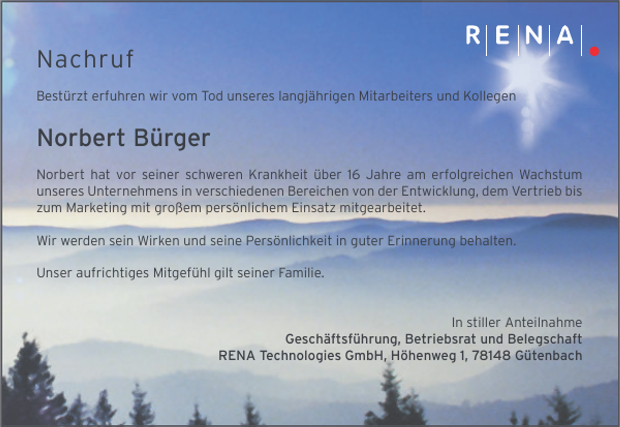 <p>Nachruf<br />Bestürzt erfuhren wir vom Tod unseres langjährigen Mitarbeiters und Kollegen</p><p>Norbert Bürger<br />Norbert hat vor seiner schweren Krankheit über 16 Jahre am erfolgreichen Wachstum<br />unseres Unternehmens in verschiedenen Bereichen von der Entwicklung, dem Vertrieb bis<br />zum Marketing mit großem persönlichem Einsatz mitgearbeitet.<br />Wir werden sein Wirken und seine Persönlichkeit in guter Erinnerung behalten.<br />Unser aufrichtiges Mitgefühl gilt seiner Familie.<br />In stiller Anteilnahme<br />Geschäftsführung, Betriebsrat und Belegschaft<br />RENA Technologies GmbH, Höhenweg 1, 78148 Gütenbach</p>