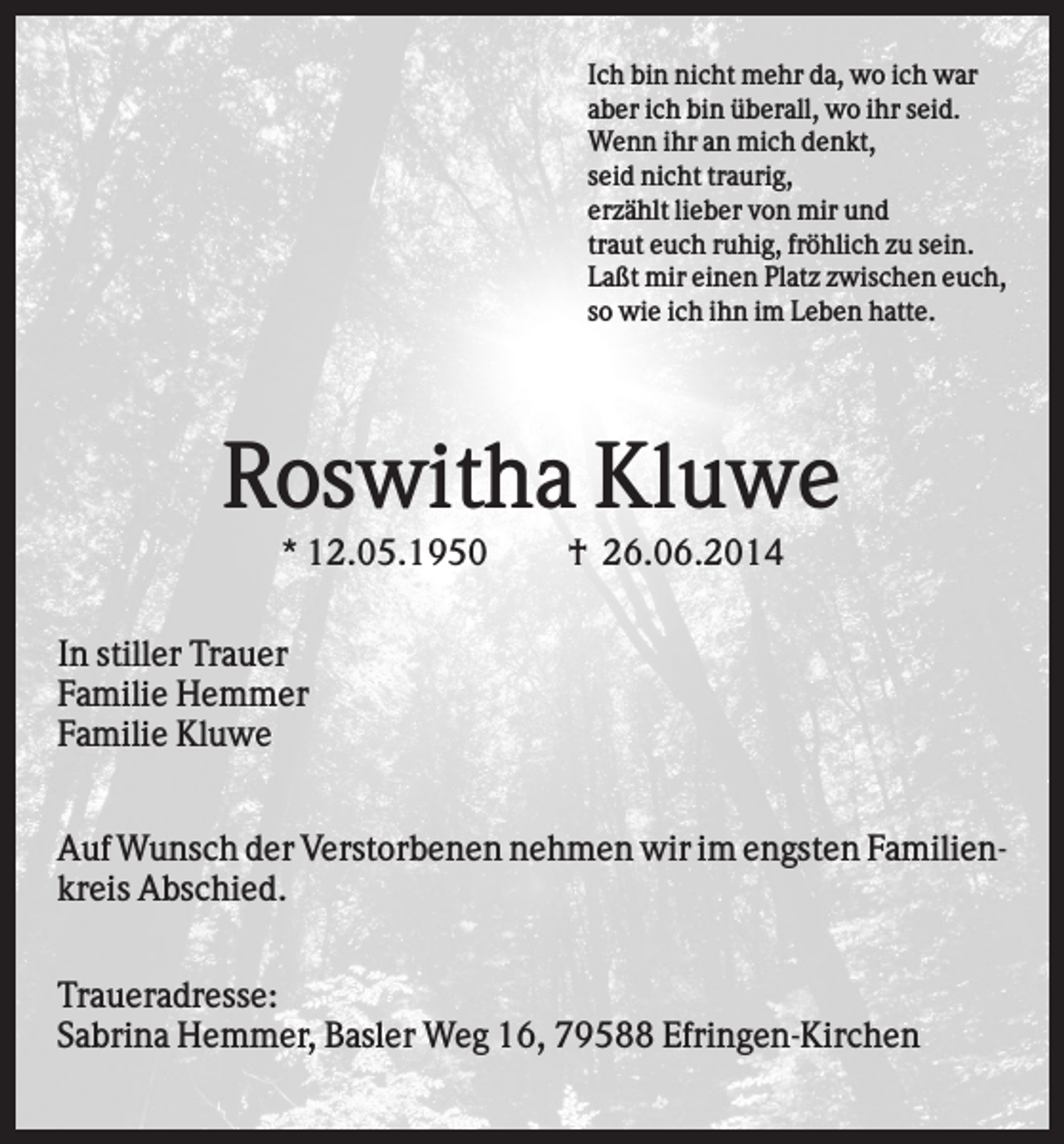 <p>Ich bin nicht mehr da, wo ich war<br />aber ich bin überall, wo ihr seid.<br />Wenn ihr an mich denkt,<br />seid nicht traurig,<br />erzählt lieber von mir und<br />traut euch ruhig, fröhlich zu sein.<br />Laßt mir einen Platz zwischen euch,<br />so wie ich ihn im Leben hatte.</p><p>Roswitha Kluwe<br />* 12.05.1950</p><p>† 26.06.2014</p><p>In stiller Trauer<br />Familie Hemmer<br />Familie Kluwe<br />Auf Wunsch der Verstorbenen nehmen wir im engsten Familienkreis Abschied.<br />Traueradresse:<br />Sabrina Hemmer, Basler Weg 16, 79588 Efringen-Kirchen</p>