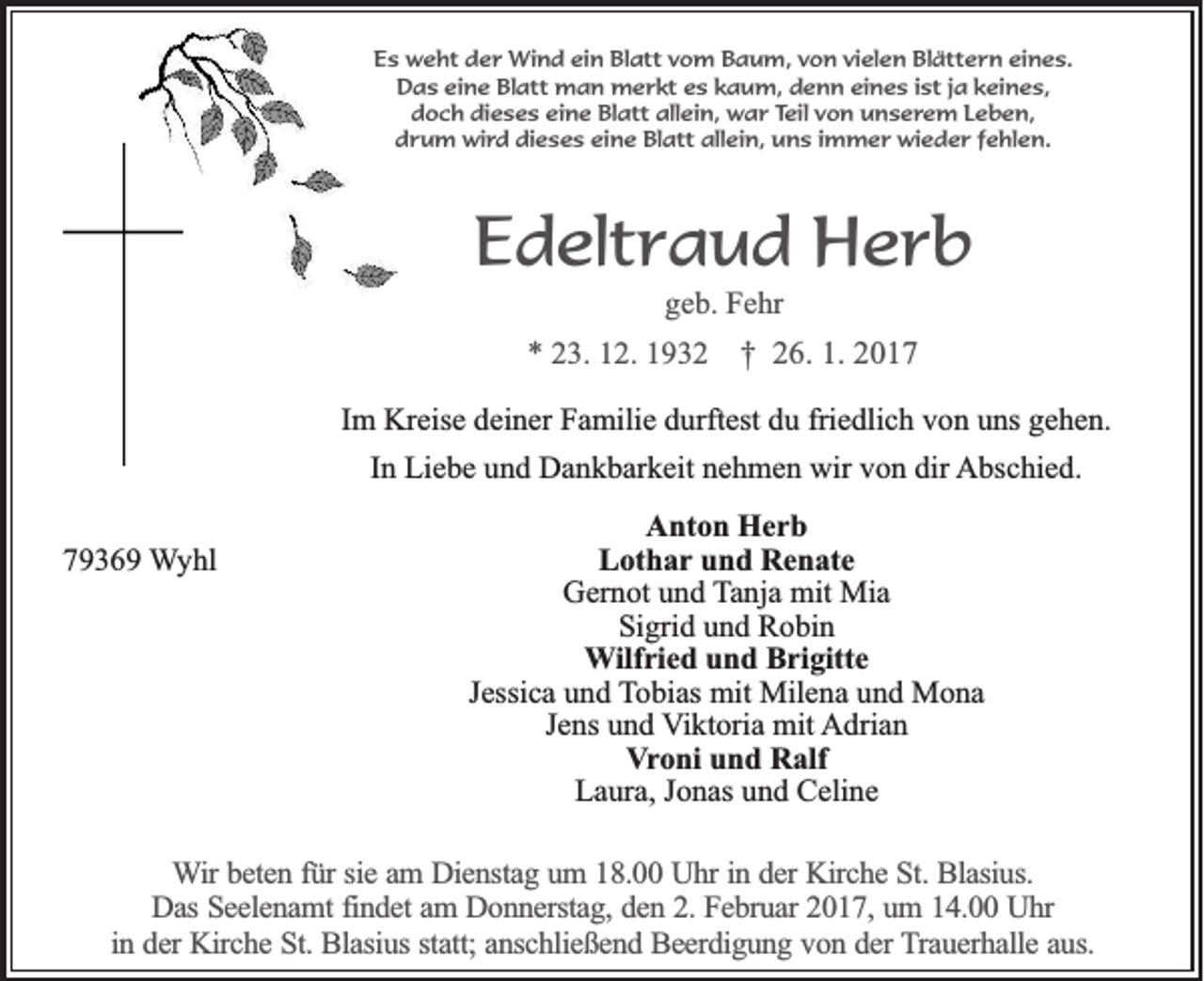 <p>Es weht der Wind ein Blatt vom Baum, von vielen Blättern eines.<br />Das eine Blatt man merkt es kaum, denn eines ist ja keines,<br />doch dieses eine Blatt allein, war Teil von unserem Leben,<br />drum wird dieses eine Blatt allein, uns immer wieder fehlen.</p><p>Edeltraud Herb<br />geb. Fehr</p><p>* 23. 12. 1932 † 26. 1. 2017<br />Im Kreise deiner Familie durftest du friedlich von uns gehen.<br />In Liebe und Dankbarkeit nehmen wir von dir Abschied.<br />79369 Wyhl</p><p>Anton Herb<br />Lothar und Renate<br />Gernot und Tanja mit Mia<br />Sigrid und Robin<br />Wilfried und Brigitte<br />Jessica und Tobias mit Milena und Mona<br />Jens und Viktoria mit Adrian<br />Vroni und Ralf<br />Laura, Jonas und Celine</p><p>Wir beten für sie am Dienstag um 18.00 Uhr in der Kirche St. Blasius.<br />Das Seelenamt findet am Donnerstag, den 2. Februar 2017, um 14.00 Uhr<br />in der Kirche St. Blasius statt; anschließend Beerdigung von der Trauerhalle aus.</p>