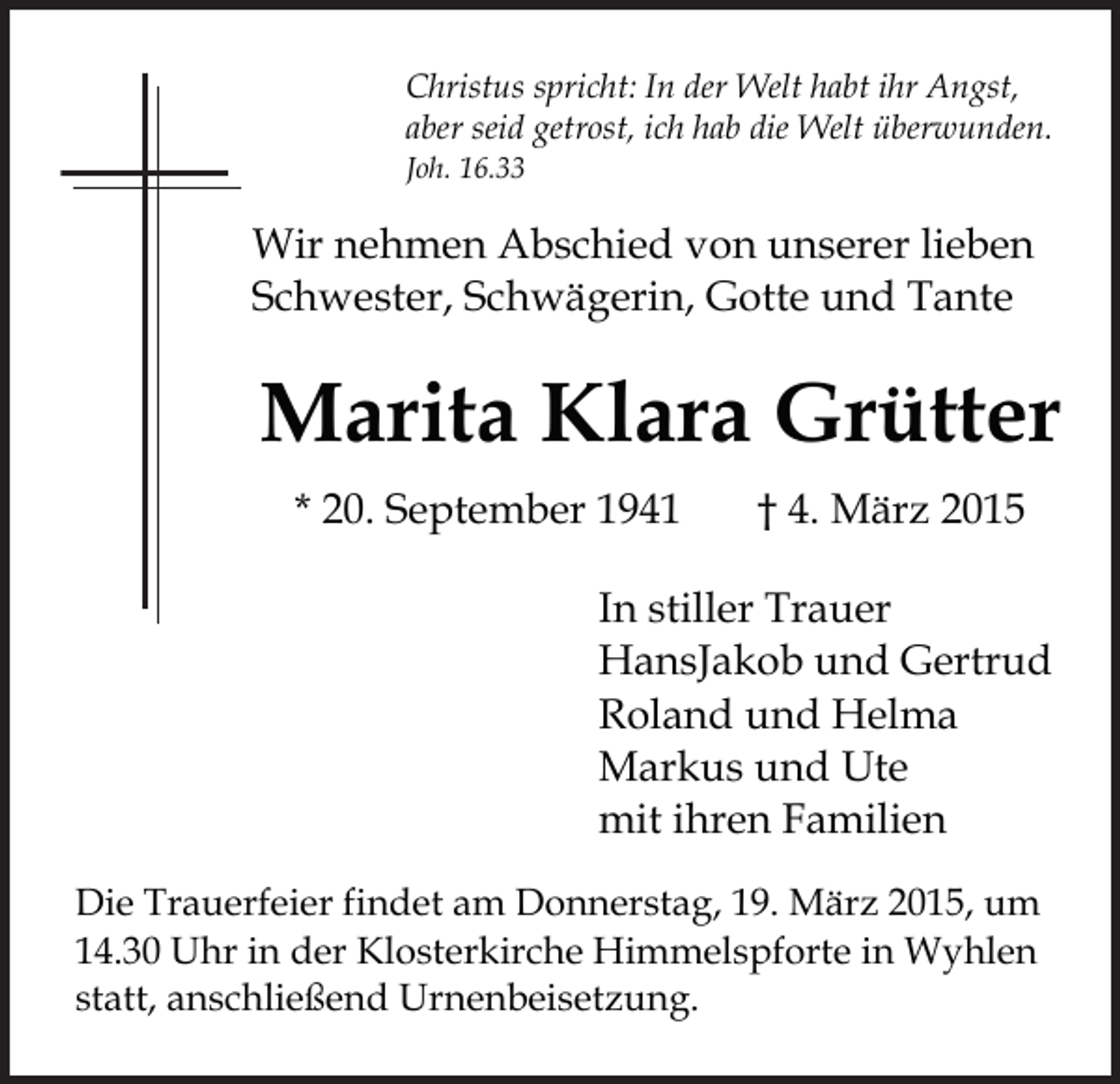 <p>Christus spricht: In der Welt habt ihr Angst,<br />aber seid getrost, ich hab die Welt überwunden.<br />Joh. 16.33</p><p>Wir nehmen Abschied von unserer lieben<br />Schwester, Schwägerin, Gotte und Tante</p><p>Marita Klara Grütter<br />* 20. September 1941</p><p>† 4. März 2015</p><p>In stiller Trauer<br />HansJakob und Gertrud<br />Roland und Helma<br />Markus und Ute<br />mit ihren Familien<br />Die Trauerfeier findet am Donnerstag, 19. März 2015, um<br />14.30 Uhr in der Klosterkirche Himmelspforte in Wyhlen<br />statt, anschließend Urnenbeisetzung.</p>