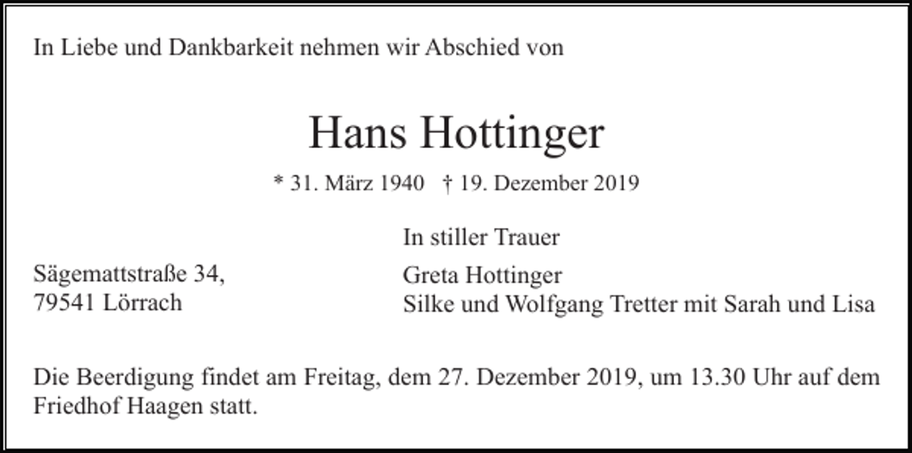 <p>In Liebe und Dankbarkeit nehmen wir Abschied von</p><p>Hans Hottinger<br />* 31. März 1940 † 19. Dezember 2019</p><p>In stiller Trauer<br />Sägemattstraße 34,<br />79541 Lörrach</p><p>Greta Hottinger<br />Silke und Wolfgang Tretter mit Sarah und Lisa</p><p>Die Beerdigung findet am Freitag, dem 27. Dezember 2019, um 13.30 Uhr auf dem<br />Friedhof Haagen statt.</p>
