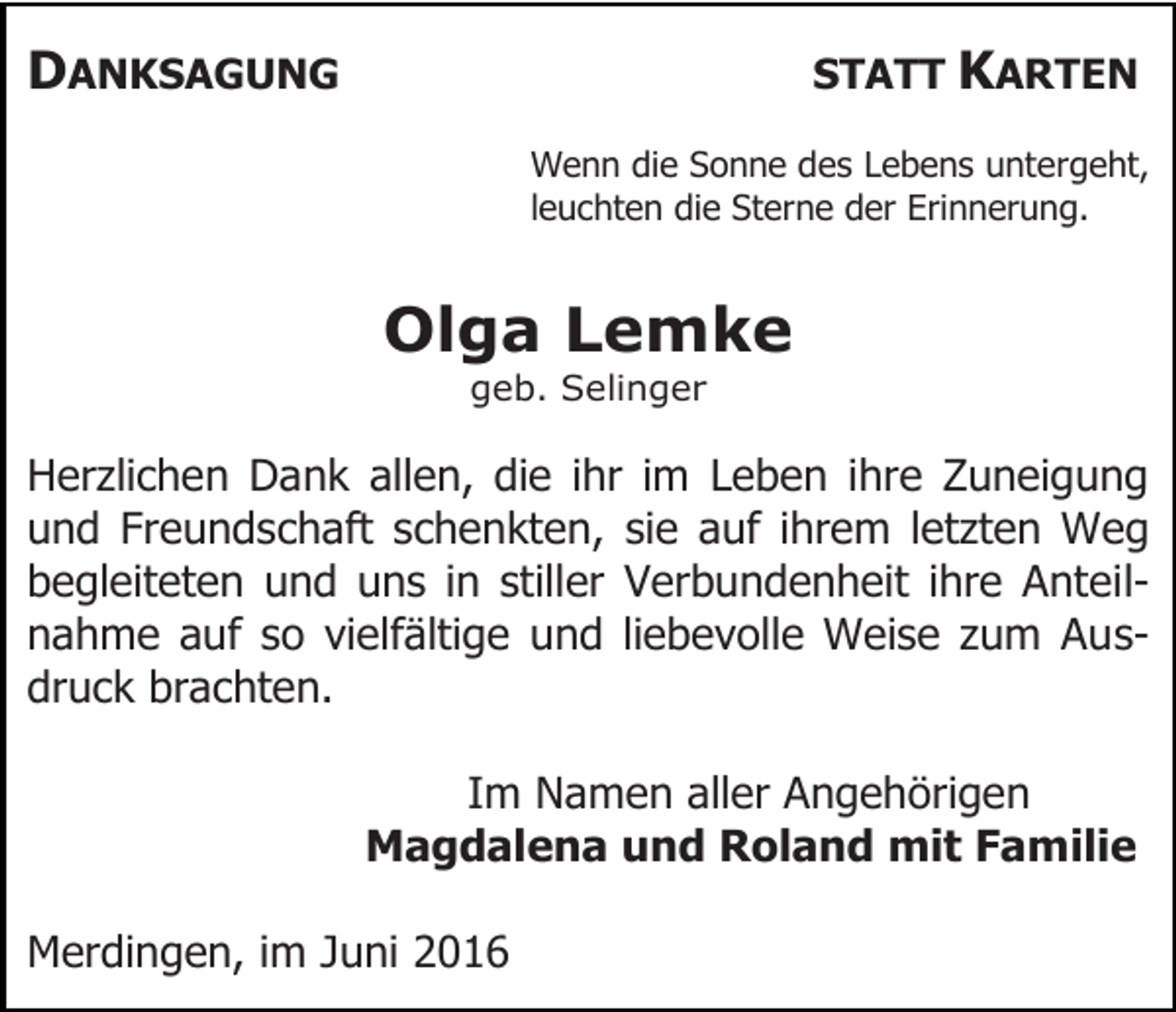 <p>DANKSAGUNG</p><p>STATT KARTEN<br />Wenn die Sonne des Lebens untergeht,<br />leuchten die Sterne der Erinnerung.</p><p>Olga Lemke<br />geb. Selinger</p><p>Herzlichen Dank allen, die ihr im Leben ihre Zuneigung<br />und Freundschaft schenkten, sie auf ihrem letzten Weg<br />begleiteten und uns in stiller Verbundenheit ihre Anteilnahme auf so vielfältige und liebevolle Weise zum Ausdruck brachten.<br />Im Namen aller Angehörigen<br />Magdalena und Roland mit Familie<br />Merdingen, im Juni 2016</p>