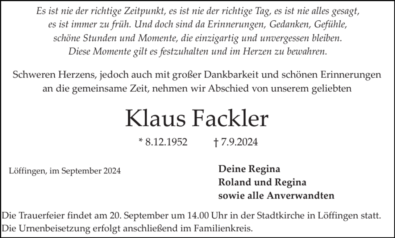 <p>Es ist nie der richtige Zeitpunkt, es ist nie der richtige Tag, es ist nie alles gesagt,<br />es ist immer zu früh. Und doch sind da Erinnerungen, Gedanken, Gefühle,<br />schöne Stunden und Momente, die einzigartig und unvergessen bleiben.<br />Diese Momente gilt es festzuhalten und im Herzen zu bewahren.<br />Schweren Herzens, jedoch auch mit großer Dankbarkeit und schönen Erinnerungen<br />an die gemeinsame Zeit, nehmen wir Abschied von unserem geliebten</p><p>Klaus Fackler<br />* 8.12.1952<br />Löffingen, im September 2024</p><p>† 7.9.2024<br />Deine Regina<br />Roland und Regina<br />sowie alle Anverwandten</p><p>Die Trauerfeier findet am 20. September um 14.00 Uhr in der Stadtkirche in Löffingen statt.<br />Die Urnenbeisetzung erfolgt anschließend im Familienkreis.</p>