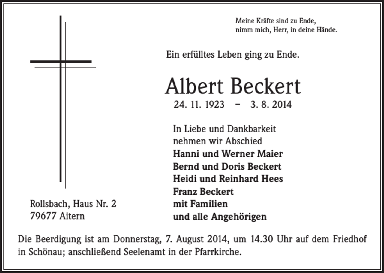 <p>Meine Kräfte sind zu Ende,<br />nimm mich, Herr, in deine Hände.</p><p>Ein erfülltes Leben ging zu Ende.</p><p>Albert Beckert<br />24. 11. 1923 – 3. 8. 2014</p><p>Rollsbach, Haus Nr. 2<br />79677 Aitern</p><p>In Liebe und Dankbarkeit<br />nehmen wir Abschied<br />Hanni und Werner Maier<br />Bernd und Doris Beckert<br />Heidi und Reinhard Hees<br />Franz Beckert<br />mit Familien<br />und alle Angehörigen</p><p>Die Beerdigung ist am Donnerstag, 7. August 2014, um 14.30 Uhr auf dem Friedhof<br />in Schönau; anschließend Seelenamt in der Pfarrkirche.</p>