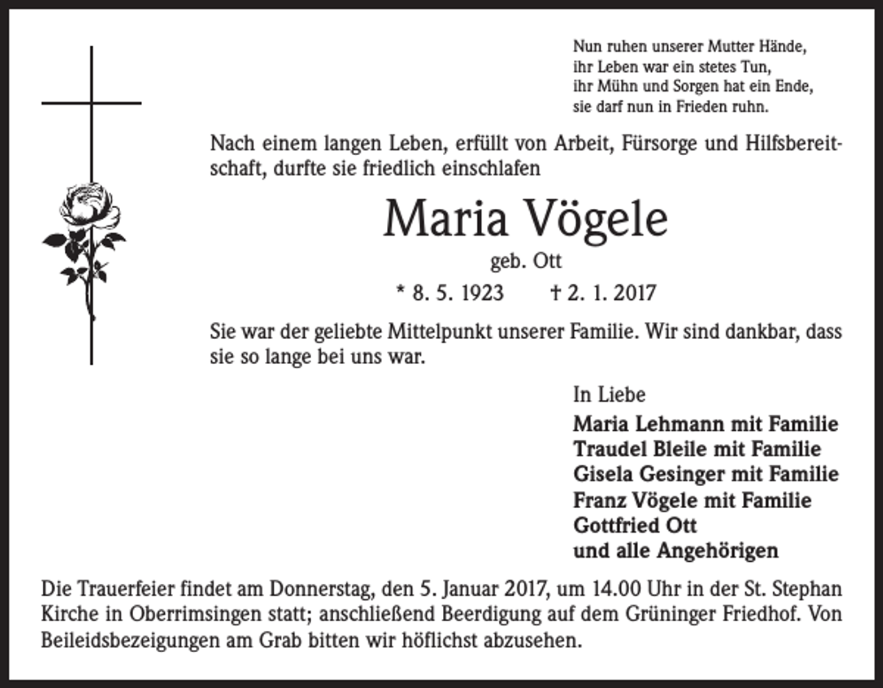 <p>Nun ruhen unserer Mutter Hände,<br />ihr Leben war ein stetes Tun,<br />ihr Mühn und Sorgen hat ein Ende,<br />sie darf nun in Frieden ruhn.</p><p>Nach einem langen Leben, erfüllt von Arbeit, Fürsorge und Hilfsbereitschaft, durfte sie friedlich einschlafen</p><p>Maria Vögele<br />geb. Ott<br />* 8. 5. 1923 † 2. 1. 2017</p><p>Sie war der geliebte Mittelpunkt unserer Familie. Wir sind dankbar, dass<br />sie so lange bei uns war.<br />In Liebe<br />Maria Lehmann mit Familie<br />Traudel Bleile mit Familie<br />Gisela Gesinger mit Familie<br />Franz Vögele mit Familie<br />Gottfried Ott<br />und alle Angehörigen<br />Die Trauerfeier findet am Donnerstag, den 5. Januar 2017, um 14.00 Uhr in der St. Stephan<br />Kirche in Oberrimsingen statt; anschließend Beerdigung auf dem Grüninger Friedhof. Von<br />Beileidsbezeigungen am Grab bitten wir höflichst abzusehen.</p>