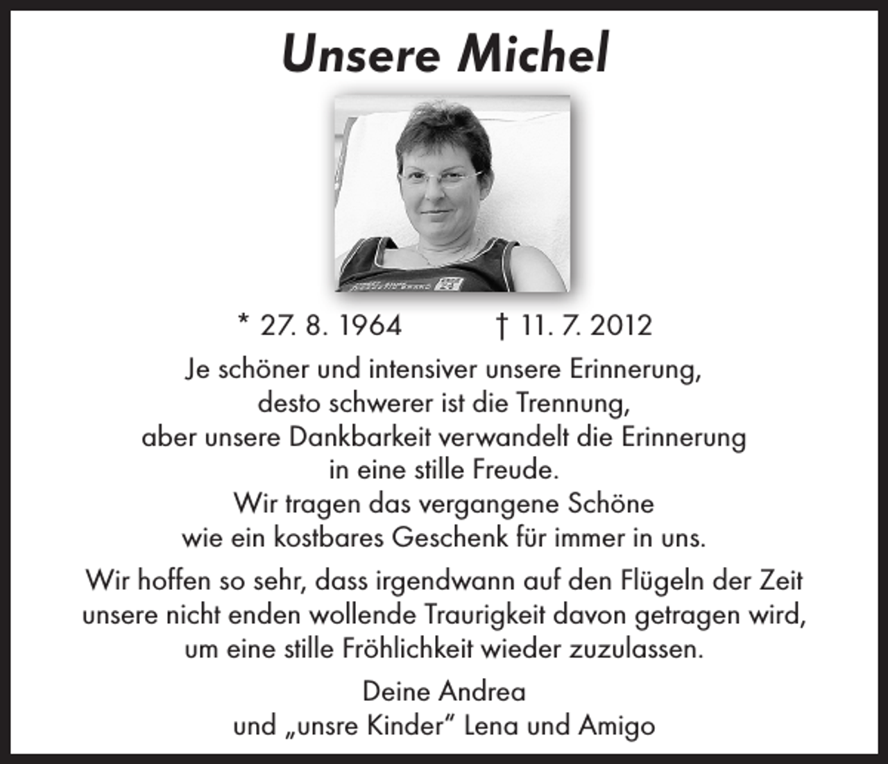 <p>Unsere Michel</p><p>* 27. 8. 1964 † 11. 7. 2012<br />Je schöner und intensiver unsere Erinnerung,<br />desto schwerer ist die Trennung,<br />aber unsere Dankbarkeit verwandelt die Erinnerung<br />in eine stille Freude.<br />Wir tragen das vergangene Schöne<br />wie ein kostbares Geschenk für immer in uns.<br />Wir hoffen so sehr, dass irgendwann auf den Flügeln der Zeit<br />unsere nicht enden wollende Traurigkeit davon getragen wird,<br />um eine stille Fröhlichkeit wieder zuzulassen.<br />Deine Andrea<br />und „unsre Kinder“ Lena und Amigo</p>