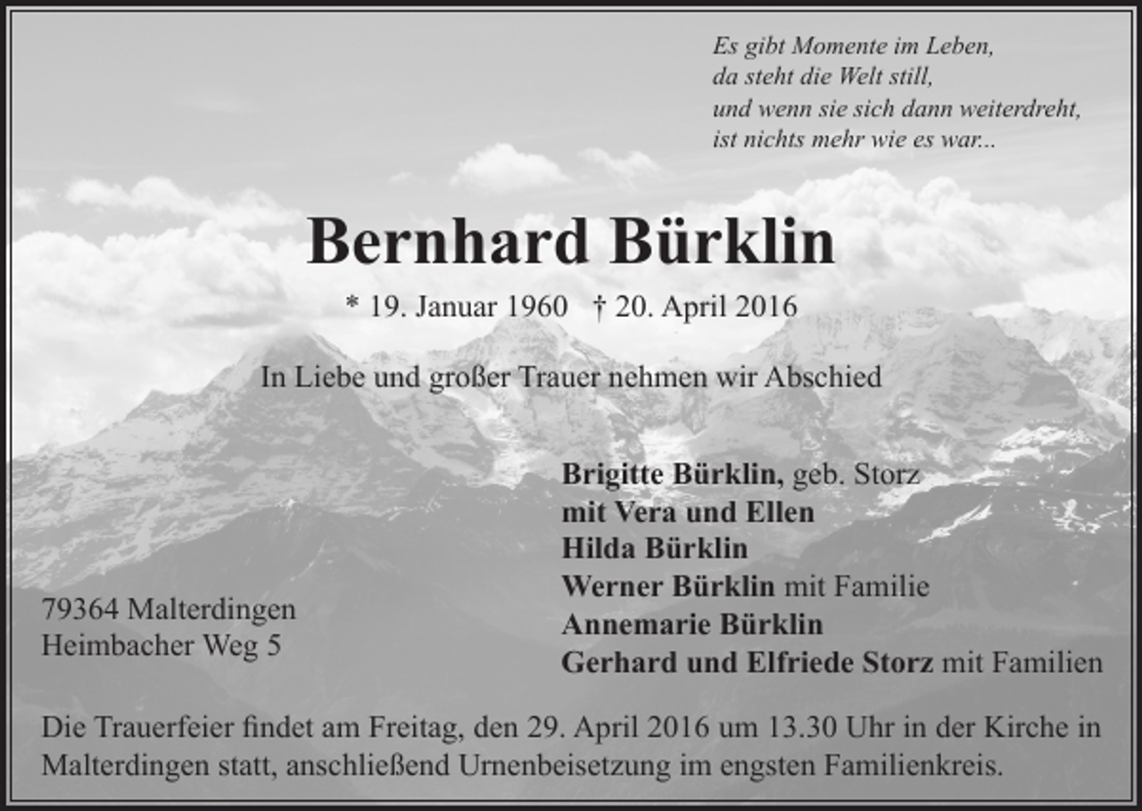 <p>Es gibt Momente im Leben,<br />da steht die Welt still,<br />und wenn sie sich dann weiterdreht,<br />ist nichts mehr wie es war...</p><p>Bernhard Bürklin<br />* 19. Januar 1960 † 20. April 2016<br />In Liebe und großer Trauer nehmen wir Abschied</p><p>79364 Malterdingen<br />Heimbacher Weg 5</p><p>Brigitte Bürklin, geb. Storz<br />mit Vera und Ellen<br />Hilda Bürklin<br />Werner Bürklin mit Familie<br />Annemarie Bürklin<br />Gerhard und Elfriede Storz mit Familien</p><p>Die Trauerfeier findet am Freitag, den 29. April 2016 um 13.30 Uhr in der Kirche in<br />Malterdingen statt, anschließend Urnenbeisetzung im engsten Familienkreis.</p>