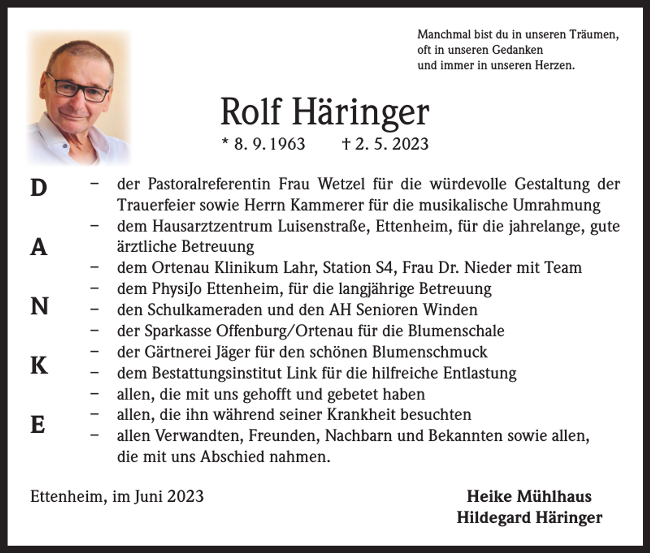 <p>Manchmal bist du in unseren Träumen,<br />oft in unseren Gedanken<br />und immer in unseren Herzen.</p><p>Rolf Häringer<br />* 8. 9. 1963 † 2. 5. 2023</p><p>D<br />A<br />N<br />K<br />E</p><p>– der Pastoralreferentin Frau Wetzel für die würdevolle Gestaltung der<br />Trauerfeier sowie Herrn Kammerer für die musikalische Umrahmung<br />– dem Hausarztzentrum Luisenstraße, Ettenheim, für die jahrelange, gute<br />ärztliche Betreuung<br />– dem Ortenau Klinikum Lahr, Station S4, Frau Dr. Nieder mit Team<br />– dem PhysiJo Ettenheim, für die langjährige Betreuung<br />– den Schulkameraden und den AH Senioren Winden<br />– der Sparkasse Offenburg/Ortenau für die Blumenschale<br />– der Gärtnerei Jäger für den schönen Blumenschmuck<br />– dem Bestattungsinstitut Link für die hilfreiche Entlastung<br />– allen, die mit uns gehofft und gebetet haben<br />– allen, die ihn während seiner Krankheit besuchten<br />– allen Verwandten, Freunden, Nachbarn und Bekannten sowie allen,<br />die mit uns Abschied nahmen.</p><p>Ettenheim, im Juni 2023</p><p>Heike Mühlhaus<br />Hildegard Häringer</p>