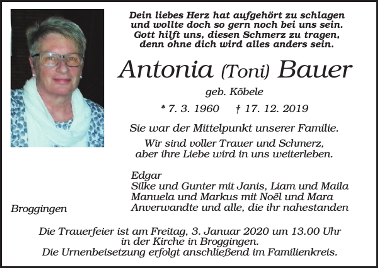 <p>Dein liebes Herz hat aufgehört zu schlagen<br />und wollte doch so gern noch bei uns sein.<br />Gott hilft uns, diesen Schmerz zu tragen,<br />denn ohne dich wird alles anders sein.</p><p>Antonia</p><p>(Toni)</p><p>Bauer</p><p>geb. Köbele<br />* 7. 3. 1960</p><p>† 17. 12. 2019</p><p>Sie war der Mittelpunkt unserer Familie.<br />Wir sind voller Trauer und Schmerz,<br />aber ihre Liebe wird in uns weiterleben.</p><p>Broggingen</p><p>Edgar<br />Silke und Gunter mit Janis, Liam und Maila<br />Manuela und Markus mit Noël und Mara<br />Anverwandte und alle, die ihr nahestanden</p><p>Die Trauerfeier ist am Freitag, 3. Januar 2020 um 13.00 Uhr<br />in der Kirche in Broggingen.<br />Die Urnenbeisetzung erfolgt anschließend im Familienkreis.</p>