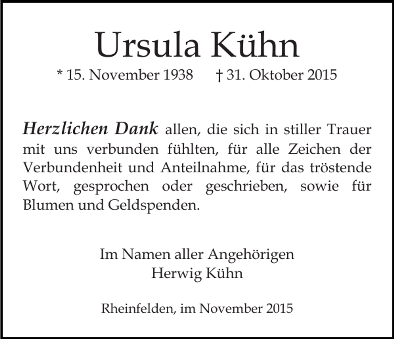 <p>Ursula Kühn</p><p>* 15. November 1938</p><p>† 31. Oktober 2015</p><p>Herzlichen Dank allen, die sich in stiller Trauer<br />mit uns verbunden fühlten, für alle Zeichen der<br />Verbundenheit und Anteilnahme, für das tröstende<br />Wort, gesprochen oder geschrieben, sowie für<br />Blumen und Geldspenden.<br />Im Namen aller Angehörigen<br />Herwig Kühn<br />Rheinfelden, im November 2015</p>