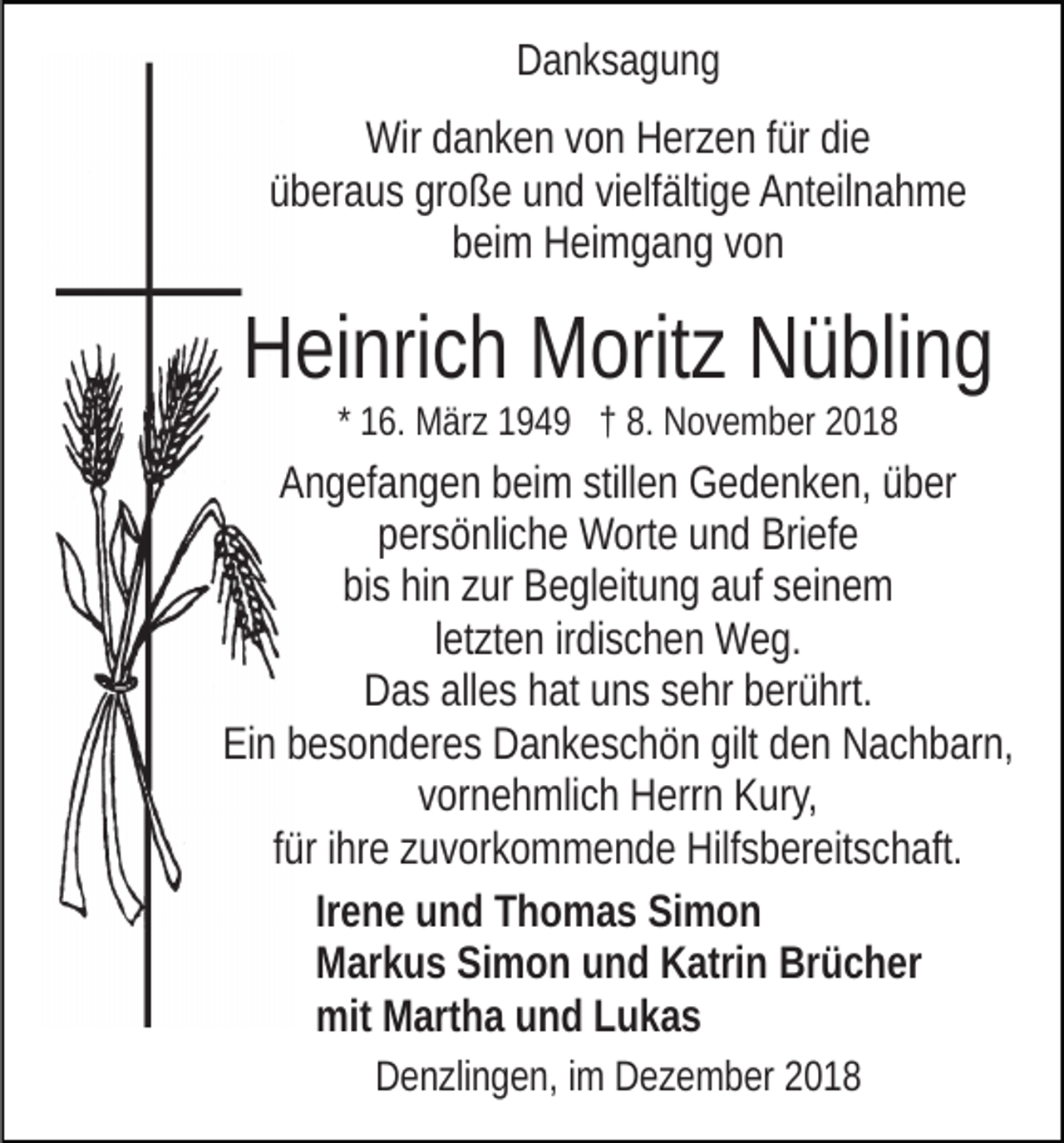 <p>Danksagung</p><p>Wir danken von Herzen für die<br />überaus große und vielfältige Anteilnahme<br />beim Heimgang von</p><p>Heinrich Moritz Nübling<br />* 16. März 1949 † 8. November 2018</p><p>Angefangen beim stillen Gedenken, über<br />persönliche Worte und Briefe<br />bis hin zur Begleitung auf seinem<br />letzten irdischen Weg.<br />Das alles hat uns sehr berührt.<br />Ein besonderes Dankeschön gilt den Nachbarn,<br />vornehmlich Herrn Kury,<br />für ihre zuvorkommende Hilfsbereitschaft.<br />Irene und Thomas Simon<br />Markus Simon und Katrin Brücher<br />mit Martha und Lukas<br />Denzlingen, im Dezember 2018</p>