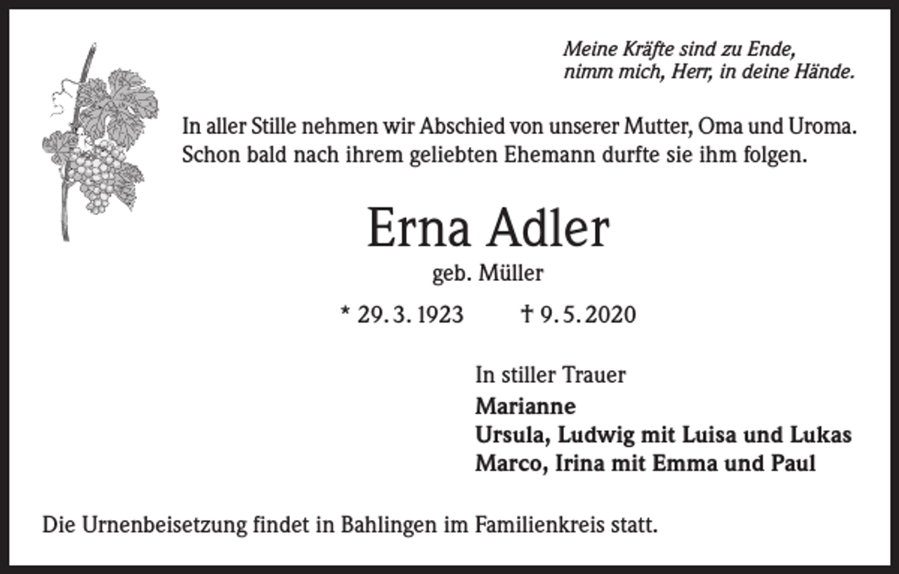 <p>Meine Kräfte sind zu Ende,<br />nimm mich, Herr, in deine Hände.</p><p>In aller Stille nehmen wir Abschied von unserer Mutter, Oma und Uroma.<br />Schon bald nach ihrem geliebten Ehemann durfte sie ihm folgen.</p><p>Erna Adler<br />geb. Müller</p><p>* 29. 3. 1923</p><p>† 9. 5. 2020<br />In stiller Trauer<br />Marianne<br />Ursula, Ludwig mit Luisa und Lukas<br />Marco, Irina mit Emma und Paul</p><p>Die Urnenbeisetzung findet in Bahlingen im Familienkreis statt.</p>