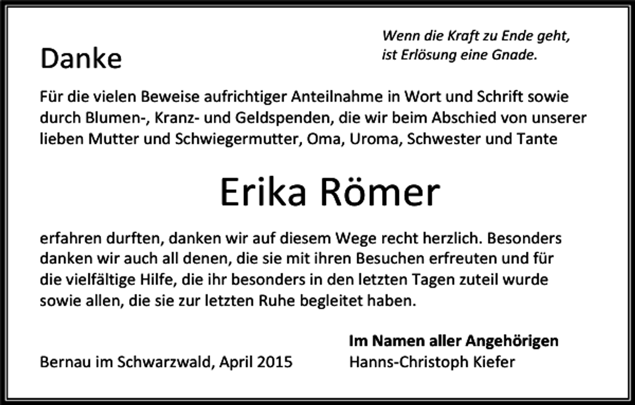 <p>Wenn die Kraft zu Ende geht,<br />ist Erlösung eine Gnade.</p><p>Danke</p><p>Für die vielen Beweise aufrichtiger Anteilnahme in Wort und Schrift sowie<br />durch Blumen-, Kranz- und Geldspenden, die wir beim Abschied von unserer<br />lieben Mutter und Schwiegermutter, Oma, Uroma, Schwester und Tante</p><p>Erika Römer<br />erfahren durften, danken wir auf diesem Wege recht herzlich. Besonders<br />danken wir auch all denen, die sie mit ihren Besuchen erfreuten und für<br />die vielfältige Hilfe, die ihr besonders in den letzten Tagen zuteil wurde<br />sowie allen, die sie zur letzten Ruhe begleitet haben.<br />Bernau im Schwarzwald, April 2015</p><p>Im Namen aller Angehörigen<br />Hanns-Christoph Kiefer</p>