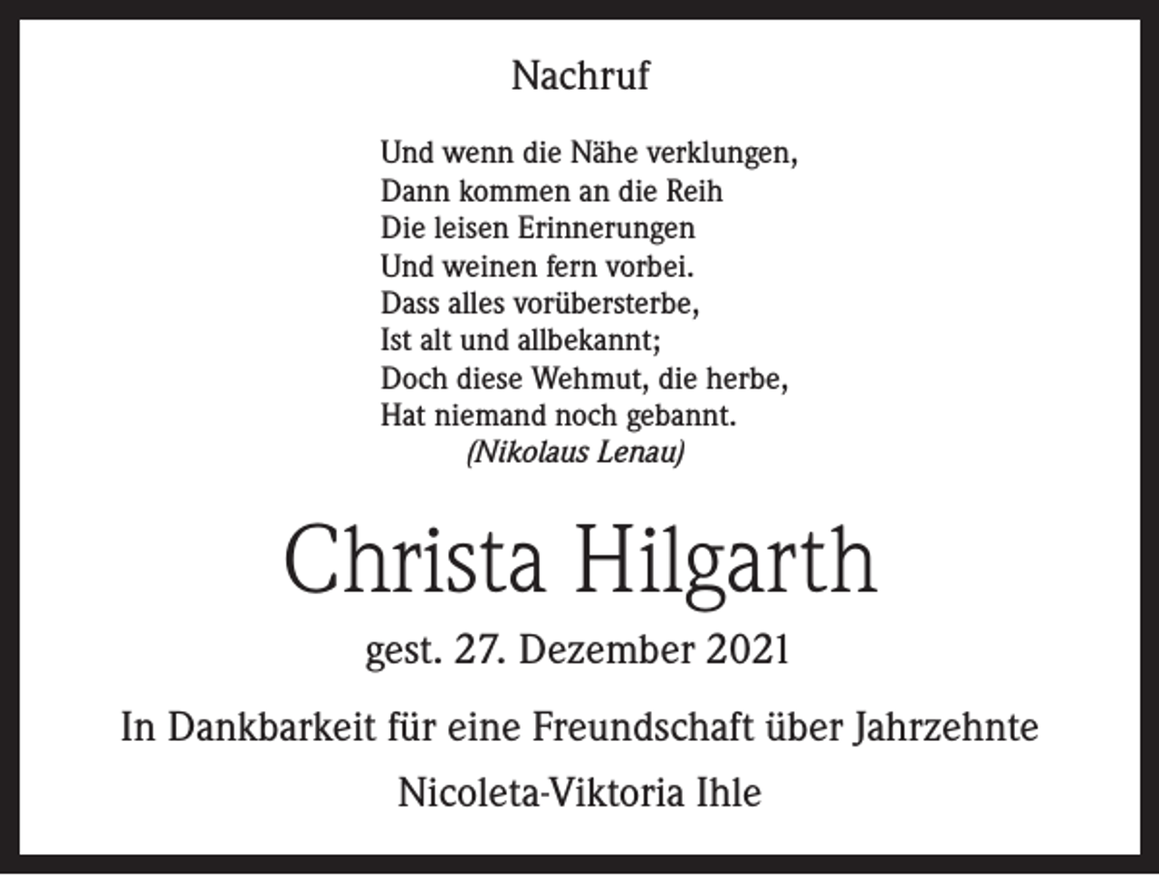 <p>Nachruf<br />Und wenn die Nähe verklungen,<br />Dann kommen an die Reih<br />Die leisen Erinnerungen<br />Und weinen fern vorbei.<br />Dass alles vorübersterbe,<br />Ist alt und allbekannt;<br />Doch diese Wehmut, die herbe,<br />Hat niemand noch gebannt.<br />(Nikolaus Lenau)</p><p>Christa Hilgarth<br />gest. 27. Dezember 2021<br />In Dankbarkeit für eine Freundschaft über Jahrzehnte<br />Nicoleta-Viktoria Ihle</p>
