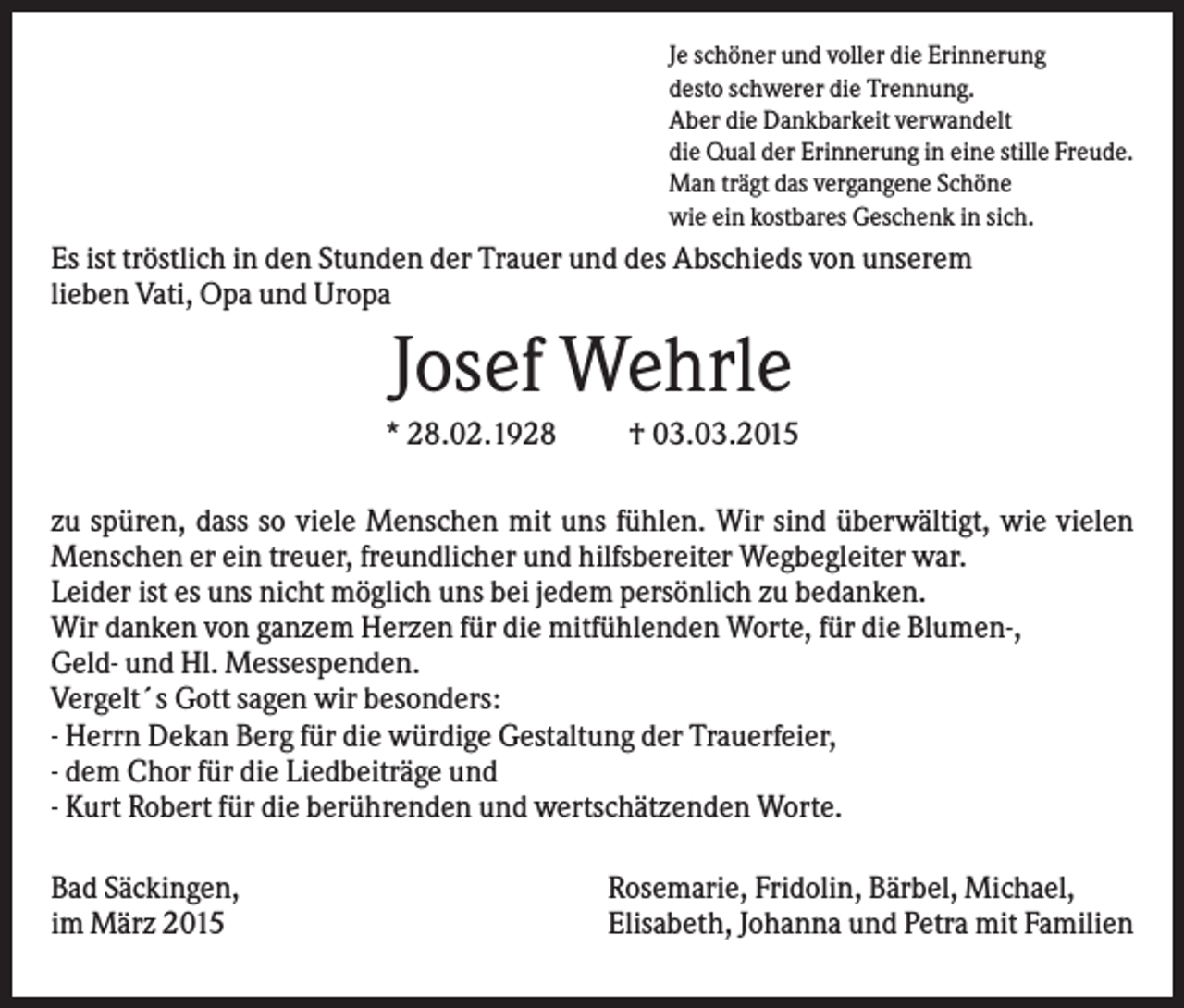 <p>Je schöner und voller die Erinnerung<br />desto schwerer die Trennung.<br />Aber die Dankbarkeit verwandelt<br />die Qual der Erinnerung in eine stille Freude.<br />Man trägt das vergangene Schöne<br />wie ein kostbares Geschenk in sich.</p><p>Es ist tröstlich in den Stunden der Trauer und des Abschieds von unserem<br />lieben Vati, Opa und Uropa</p><p>Josef Wehrle<br />* 28.02.1928</p><p>† 03.03.2015</p><p>zu spüren, dass so viele Menschen mit uns fühlen. Wir sind überwältigt, wie vielen<br />Menschen er ein treuer, freundlicher und hilfsbereiter Wegbegleiter war.<br />Leider ist es uns nicht möglich uns bei jedem persönlich zu bedanken.<br />Wir danken von ganzem Herzen für die mitfühlenden Worte, für die Blumen-,<br />Geld- und Hl. Messespenden.<br />Vergelt´s Gott sagen wir besonders:<br />- Herrn Dekan Berg für die würdige Gestaltung der Trauerfeier,<br />- dem Chor für die Liedbeiträge und<br />- Kurt Robert für die berührenden und wertschätzenden Worte.<br />Bad Säckingen,<br />im März 2015</p><p>Rosemarie, Fridolin, Bärbel, Michael,<br />Elisabeth, Johanna und Petra mit Familien</p>