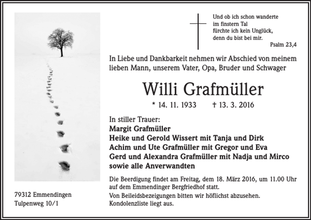 <p>Und ob ich schon wanderte<br />im finstern Tal<br />fürchte ich kein Unglück,<br />denn du bist bei mir.</p><p>Psalm 23,4</p><p>In Liebe und Dankbarkeit nehmen wir Abschied von ­meinem<br />lieben Mann, unserem Vater, Opa, Bruder und Schwager</p><p>Willi Grafmüller<br />* 14. 11. 1933 † 13. 3. 2016<br />In stiller Trauer:<br />Margit Grafmüller<br />Heike und Gerold Wissert mit Tanja und Dirk<br />Achim und Ute Grafmüller mit Gregor und Eva<br />Gerd und Alexandra Grafmüller mit Nadja und Mirco<br />sowie alle Anverwandten<br />79312 Emmendingen<br />Tulpenweg 10/1</p><p>Die Beerdigung findet am Freitag, dem 18. März 2016, um 11.00 Uhr<br />auf dem Emmendinger Bergfriedhof statt.<br />Von Beileidsbezeigungen bitten wir höflichst abzusehen.<br />Kondolenzliste liegt aus.</p>