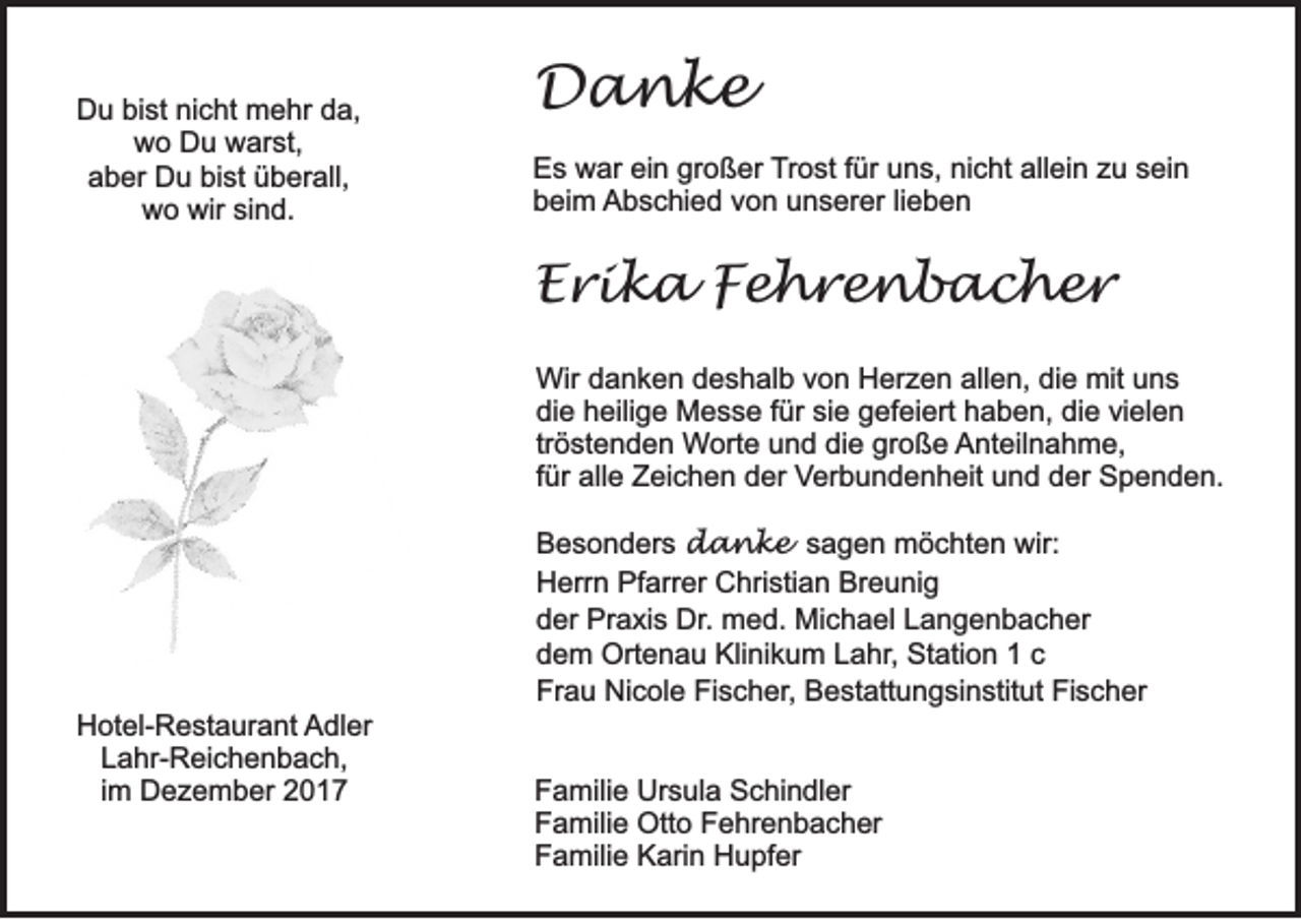 <p>DDu<br />u bibist<br />st ninicht<br />c ht mehr<br />m e hr dda,<br />a,<br />wwo<br />o DDu<br />u wwarst,<br />ar st,<br />bist<br />aaber<br />b er Du<br />D u bi<br />st üüberall,<br />b er all,<br />wo<br />wir sisind.<br />w o wir<br />n d.</p><p>DDanke<br />a nke<br />E s war<br />Es<br />w ar eiein<br />n gr<br />großer<br />o ß er TTrost<br />r o st ffür<br />ür uns,<br />u n s, nicht<br />ni c ht allein<br />all ei n zu<br />z u sein<br />s ei n<br />beim<br />b ei m AAbschied<br />b s c hi e d vvon<br />o n uunserer<br />n s er er lilieben<br />eben</p><p>EErika<br />r i k a FFehrenbacher<br />e hre n b ac her<br />Wir d danken<br />Wir<br />a n k e n d deshalb<br />e s h al b v von<br />o n HHerzen<br />er z e n allallen,<br />e n, didie<br />e mit<br />mitu uns<br />ns<br />di<br />e hheilige<br />eili g e Messe<br />M e s s e ffür<br />ür sisie<br />e ggefeiert<br />ef ei ert hhaben,<br />a b e n, didie<br />e vivielen<br />el e n<br />die<br />tr<br />ö st e n d e n Worte<br />Wort e uund<br />n d di<br />e gr<br />o ß e AAnteilnahme,<br />nt eil n a h m e,<br />tröstenden<br />die<br />große<br />ffür<br />ür alle<br />all e Zeichen<br />Z ei c h e n der<br />d er Verbundenheit<br />Ver b u n d e n h eit uund<br />n d dder<br />er Spenden.<br />S p e n d e n.</p><p>HHotel-Restaurant<br />ot el- R e st a ur a nt AAdler<br />dl er<br />LLahr-Reichenbach,<br />a hr- R ei c h e n b a c h,<br />i m Dezember<br />D e z e m b er<br />im</p><p>Besonders<br />B e s o n d er s danke<br />d a n k e sagen<br />s a g e n möchten<br />m ö c ht e n wir:<br />wir:<br />Herrn<br />Pfarrer<br />Breunig<br />H err n Pf<br />arr er CChristian<br />hri sti a n Br<br />e u ni g<br />der<br />d er Praxis<br />Pr a xi s Dr.<br />Dr . med.<br />m e d. Michael<br />Mi c h a el Langenbacher<br />L a n g e n b a c h er<br />d e m Ortenau<br />Ort e n a u Klinikum<br />Kli ni k u m LLahr,<br />a hr , Station<br />St ati o n 11 cc<br />dem<br />Fr a u Nicole<br />Ni c ol e Fi<br />s c h er , Bestattungsinstitut<br />B e st att u n g si n stit ut Fischer<br />Fi s c h er<br />Frau<br />Fischer,<br />F a mili e Ursula<br />Familie<br />Ur s ul a Schindler<br />S c hi n dl er<br />FFamilie<br />a mili e Otto<br />Ott o FFehrenbacher<br />e hr e n b a c h er<br />FFamilie<br />a mili e Karin<br />K ari n Hupfer<br />H u pf er</p>