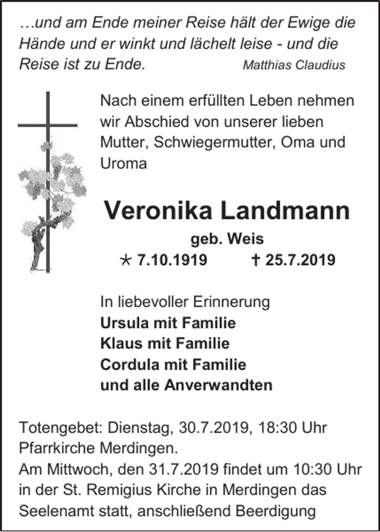 <p>…und am Ende meiner Reise hält der Ewige die<br />Hände und er winkt und lächelt leise - und die<br />Reise ist zu Ende.<br />Matthias Claudius<br />Nach einem erfüllten Leben nehmen<br />wir Abschied von unserer lieben<br />Mutter, Schwiegermutter, Oma und<br />Uroma</p><p>Veronika Landmann<br />geb. Weis<br /> 7.10.1919<br /> 25.7.2019<br />In liebevoller Erinnerung<br />Ursula mit Familie<br />Klaus mit Familie<br />Cordula mit Familie<br />und alle Anverwandten<br />Totengebet: Dienstag, 30.7.2019, 18:30 Uhr<br />Pfarrkirche Merdingen.<br />Am Mittwoch, den 31.7.2019 findet um 10:30 Uhr<br />in der St. Remigius Kirche in Merdingen das<br />Seelenamt statt, anschließend Beerdigung</p>