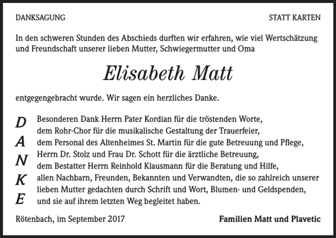 <p>DANKSAGUNG</p><p>STATT KARTEN</p><p>In den schweren Stunden des Abschieds durften wir erfahren, wie viel Wertschätzung<br />und Freundschaft unserer lieben Mutter, Schwiegermutter und Oma</p><p>Elisabeth Matt<br />entgegengebracht wurde. Wir sagen ein herzliches Danke.</p><p>D<br />A<br />N<br />K<br />E</p><p>Besonderen Dank Herrn Pater Kordian für die tröstenden Worte,<br />dem Rohr-Chor für die musikalische Gestaltung der Trauerfeier,<br />dem Personal des Altenheimes St. Martin für die gute Betreuung und Pflege,<br />Herrn Dr. Stolz und Frau Dr. Schott für die ärztliche Betreuung,<br />dem Bestatter Herrn Reinhold Klausmann für die Beratung und Hilfe,<br />allen Nachbarn, Freunden, Bekannten und Verwandten, die so zahlreich unserer<br />lieben Mutter gedachten durch Schrift und Wort, Blumen- und Geldspenden,<br />und sie auf ihrem letzten Weg begleitet haben.</p><p>Rötenbach, im September 2017</p><p>Familien Matt und Plavetic</p>