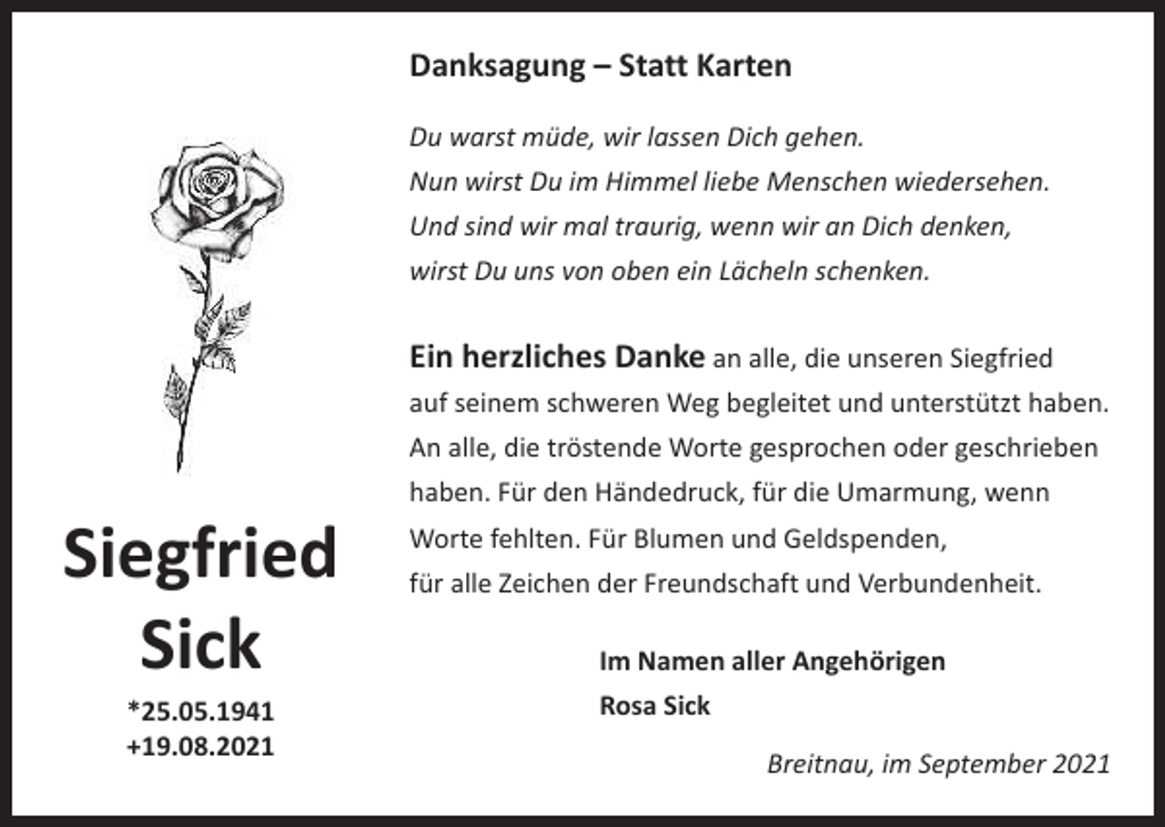 <p>Danksagung – Statt Karten<br />Du warst müde, wir lassen Dich gehen.<br />Nun wirst Du im Himmel liebe Menschen wiedersehen.<br />Und sind wir mal traurig, wenn wir an Dich denken,<br />wirst Du uns von oben ein Lächeln schenken.</p><p>Ein herzliches Danke an alle, die unseren Siegfried<br />auf seinem schweren Weg begleitet und unterstützt haben.<br />An alle, die tröstende Worte gesprochen oder geschrieben</p><p>Siegfried<br />Sick<br />*25.05.1941<br />+19.08.2021</p><p>haben. Für den Händedruck, für die Umarmung, wenn<br />Worte fehlten. Für Blumen und Geldspenden,<br />für alle Zeichen der Freundschaft und Verbundenheit.<br />Im Namen aller Angehörigen<br />Rosa Sick</p><p>Breitnau, im September 2021</p>