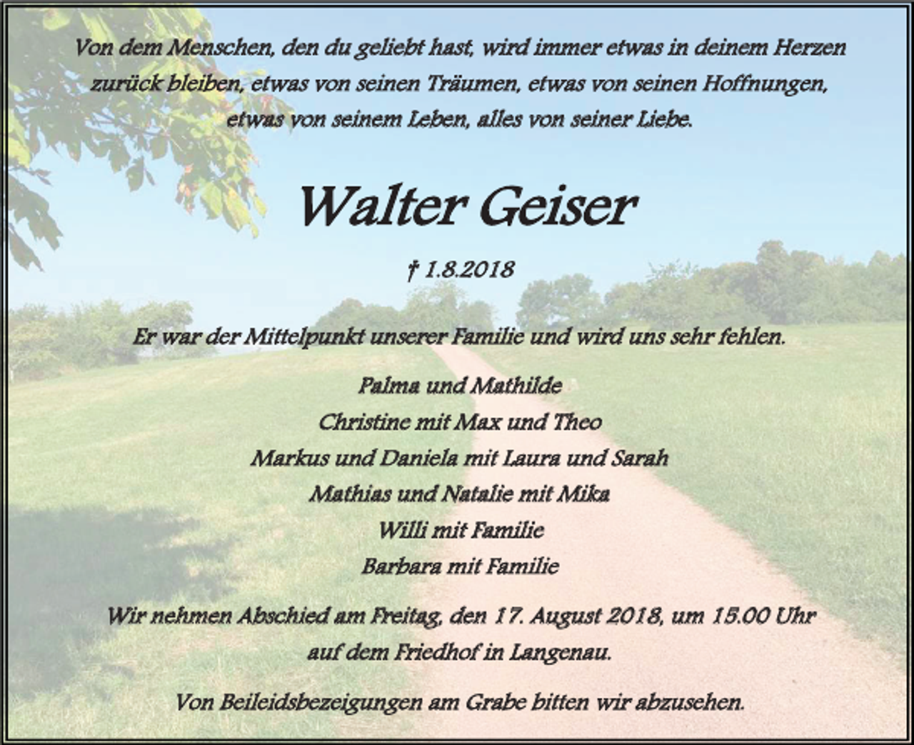 <p>Von dem Menschen, den du geliebt hast, wird immer etwas in deinem Herzen<br />zurück bleiben, etwas von seinen Träumen, etwas von seinen Hoffnungen,<br />etwas von seinem Leben, alles von seiner Liebe.</p><p>Walter Geiser<br />† 1.8.2018<br />Er war der Mittelpunkt unserer Familie und wird uns sehr fehlen.<br />Palma und Mathilde<br />Christine mit Max und Theo<br />Markus und Daniela mit Laura und Sarah<br />Mathias und Natalie mit Mika<br />Willi mit Familie<br />Barbara mit Familie<br />Wir nehmen Abschied am Freitag, den 17. August 2018, um 15.00 Uhr<br />auf dem Friedhof in Langenau.<br />Von Beileidsbezeigungen am Grabe bitten wir abzusehen.</p>
