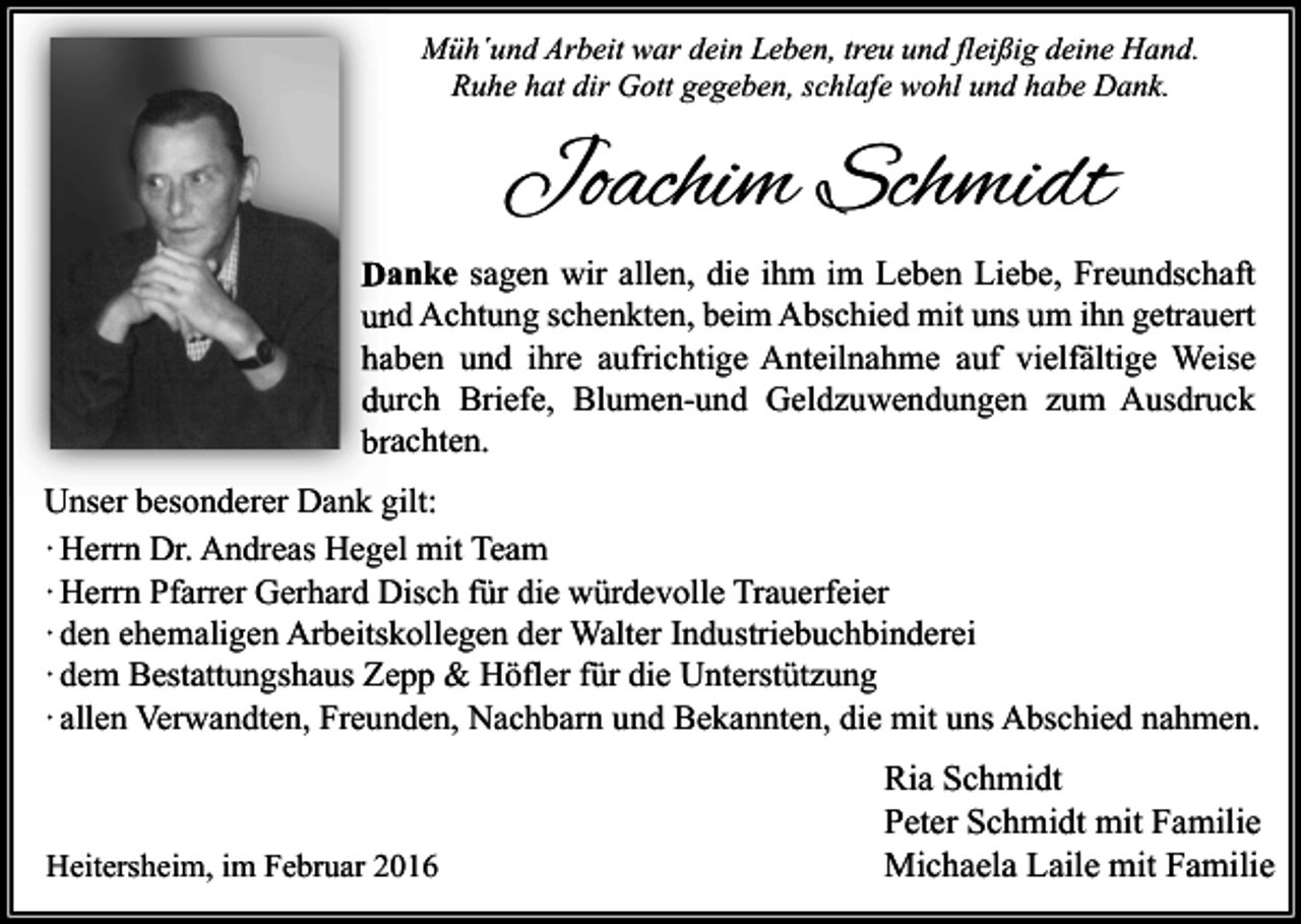 <p>Müh´und Arbeit war dein Leben, treu und fleißig deine Hand.<br />Ruhe hat dir Gott gegeben, schlafe wohl und habe Dank.</p><p>Joachim Schmidt<br />Danke sagen wir allen, die ihm im Leben Liebe, Freundschaft<br />und Achtung schenkten, beim Abschied mit uns um ihn getrauert<br />haben und ihre aufrichtige Anteilnahme auf vielfältige Weise<br />durch Briefe, Blumen-und Geldzuwendungen zum Ausdruck<br />brachten.<br />Unser besonderer Dank gilt:<br />· Herrn Dr. Andreas Hegel mit Team<br />· Herrn Pfarrer Gerhard Disch für die würdevolle Trauerfeier<br />· den ehemaligen Arbeitskollegen der Walter Industriebuchbinderei<br />· dem Bestattungshaus Zepp &amp; Höfler für die Unterstützung<br />· allen Verwandten, Freunden, Nachbarn und Bekannten, die mit uns Abschied nahmen.</p><p>Heitersheim, im Februar 2016</p><p>Ria Schmidt<br />Peter Schmidt mit Familie<br />Michaela Laile mit Familie</p>