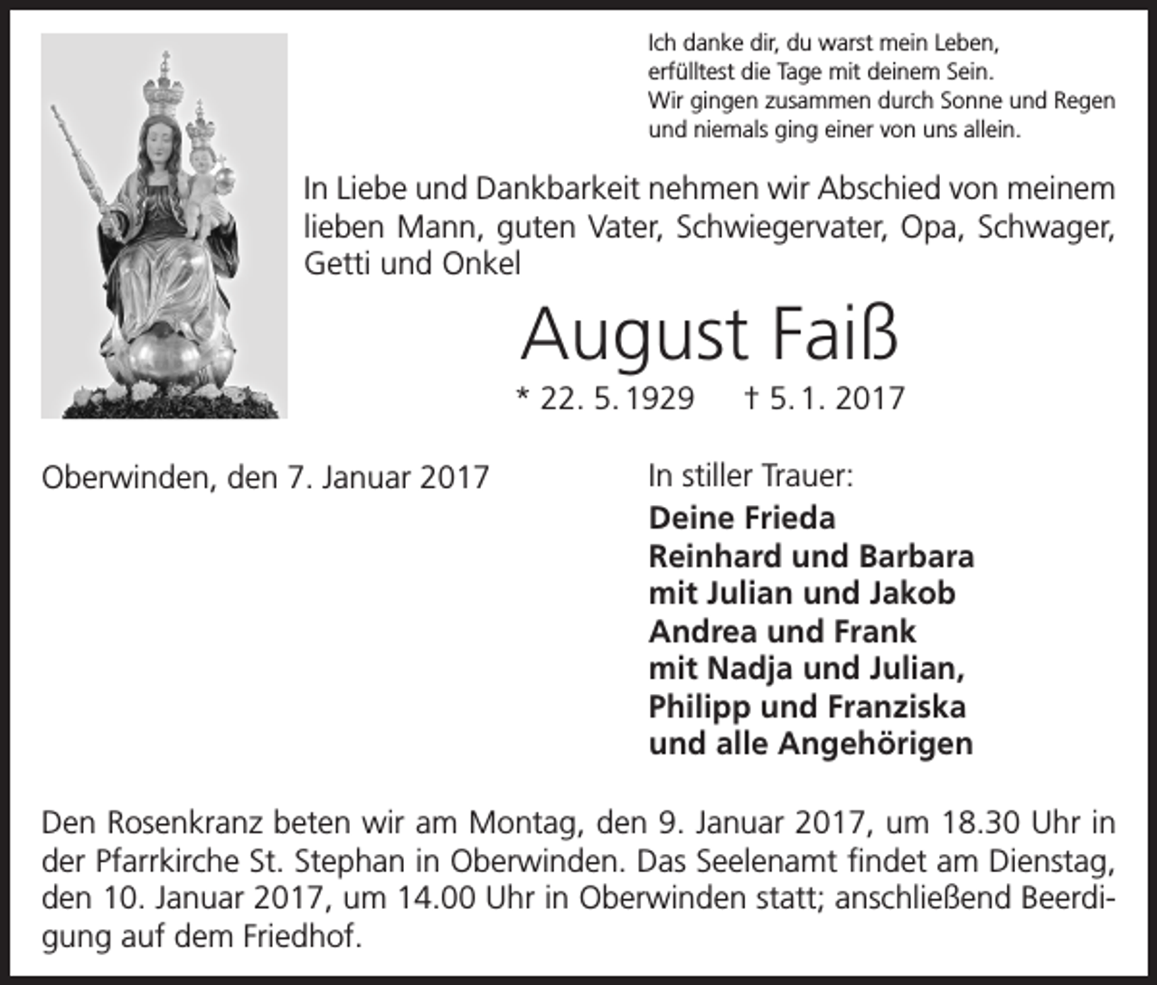 <p>Ich danke dir, du warst mein Leben,<br />erfülltest die Tage mit deinem Sein.<br />Wir gingen zusammen durch Sonne und Regen<br />und niemals ging einer von uns allein.</p><p>In Liebe und Dankbarkeit nehmen wir Abschied von meinem<br />lieben Mann, guten Vater, Schwiegervater, Opa, Schwager,<br />Getti und Onkel</p><p>August Faiß<br />* 22. 5. 1929 † 5. 1. 2017<br />Oberwinden, den 7. Januar 2017</p><p>In stiller Trauer:<br />Deine Frieda<br />Reinhard und Barbara<br />mit Julian und Jakob<br />Andrea und Frank<br />mit Nadja und Julian,<br />Philipp und Franziska<br />und alle Angehörigen</p><p>Den Rosenkranz beten wir am Montag, den 9. Januar 2017, um 18.30 Uhr in<br />der Pfarrkirche St. Stephan in Oberwinden. Das Seelenamt findet am Dienstag,<br />den 10. Januar 2017, um 14.00 Uhr in Oberwinden statt; anschließend Beerdigung auf dem Friedhof.</p>