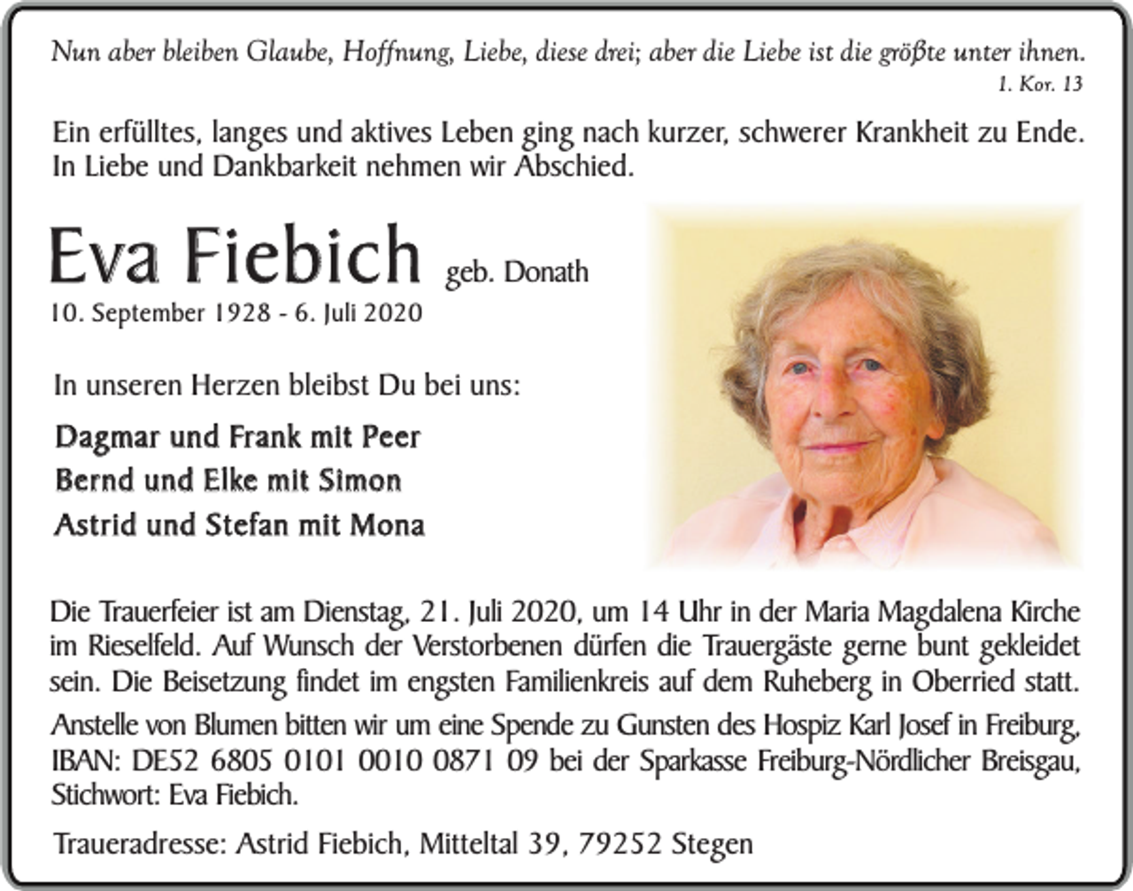 <p>Nun aber bleiben Glaube, Hoffnung, Liebe, diese drei; aber die Liebe ist die größte unter ihnen.<br />1. Kor. 13</p><p>Ein erfülltes, langes und aktives Leben ging nach kurzer, schwerer Krankheit zu Ende.<br />In Liebe und Dankbarkeit nehmen wir Abschied.</p><p>Eva Fiebich<br />10. September 1928 - 6. Juli 2020</p><p>geb. Donath</p><p>In unseren Herzen bleibst Du bei uns:<br />Dagmar und Frank mit Peer<br />Bernd und Elke mit Simon<br />Astrid und Stefan mit Mona<br />Die Trauerfeier ist am Dienstag, 21. Juli 2020, um 14 Uhr in der Maria Magdalena Kirche<br />im Rieselfeld. Auf Wunsch der Verstorbenen dürfen die Trauergäste gerne bunt gekleidet<br />sein. Die Beisetzung findet im engsten Familienkreis auf dem Ruheberg in Oberried statt.<br />Anstelle von Blumen bitten wir um eine Spende zu Gunsten des Hospiz Karl Josef in Freiburg,<br />IBAN: DE52 6805 0101 001871 09 bei der Sparkasse Freiburg-Nördlicher Breisgau,<br />Stichwort: Eva Fiebich.<br />Traueradresse: Astrid Fiebich, Mitteltal 39, 79252 Stegen</p>