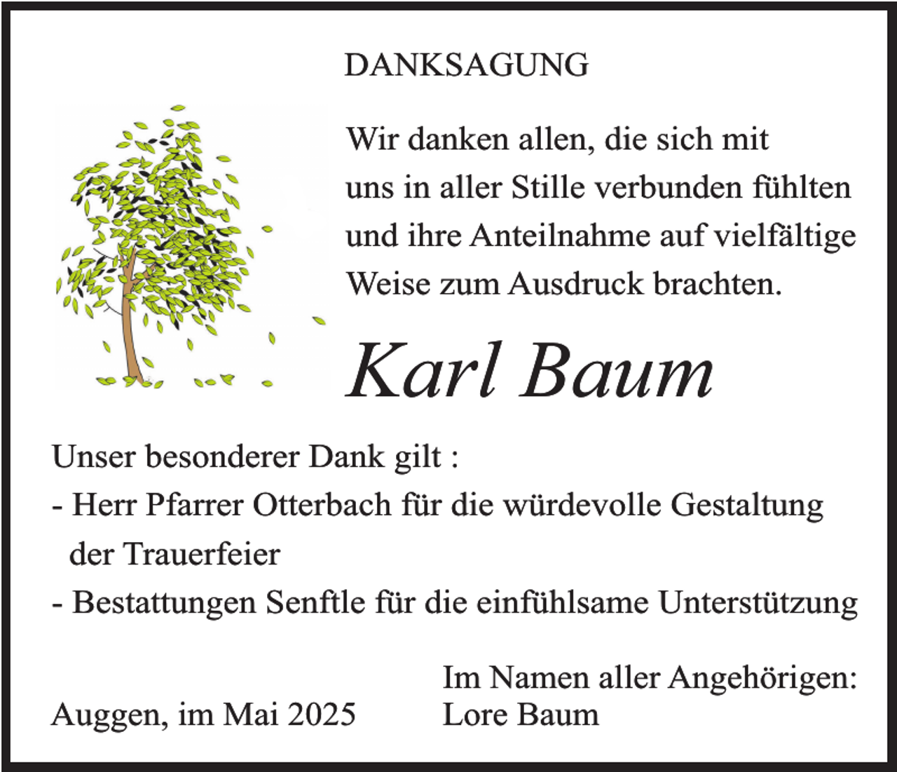 <p>DANKSAGUNG<br />Wir danken allen, die sich mit<br />uns in aller Stille verbunden fühlten<br />und ihre Anteilnahme auf vielfältige<br />Weise zum Ausdruck brachten.</p><p>Karl Baum<br />Unser besonderer Dank gilt :<br />- Herr Pfarrer Otterbach für die würdevolle Gestaltung<br />der Trauerfeier<br />- Bestattungen Senftle für die einfühlsame Unterstützung</p><p>Auggen, im Mai 2025</p><p>Im Namen aller Angehörigen:<br />Lore Baum</p>