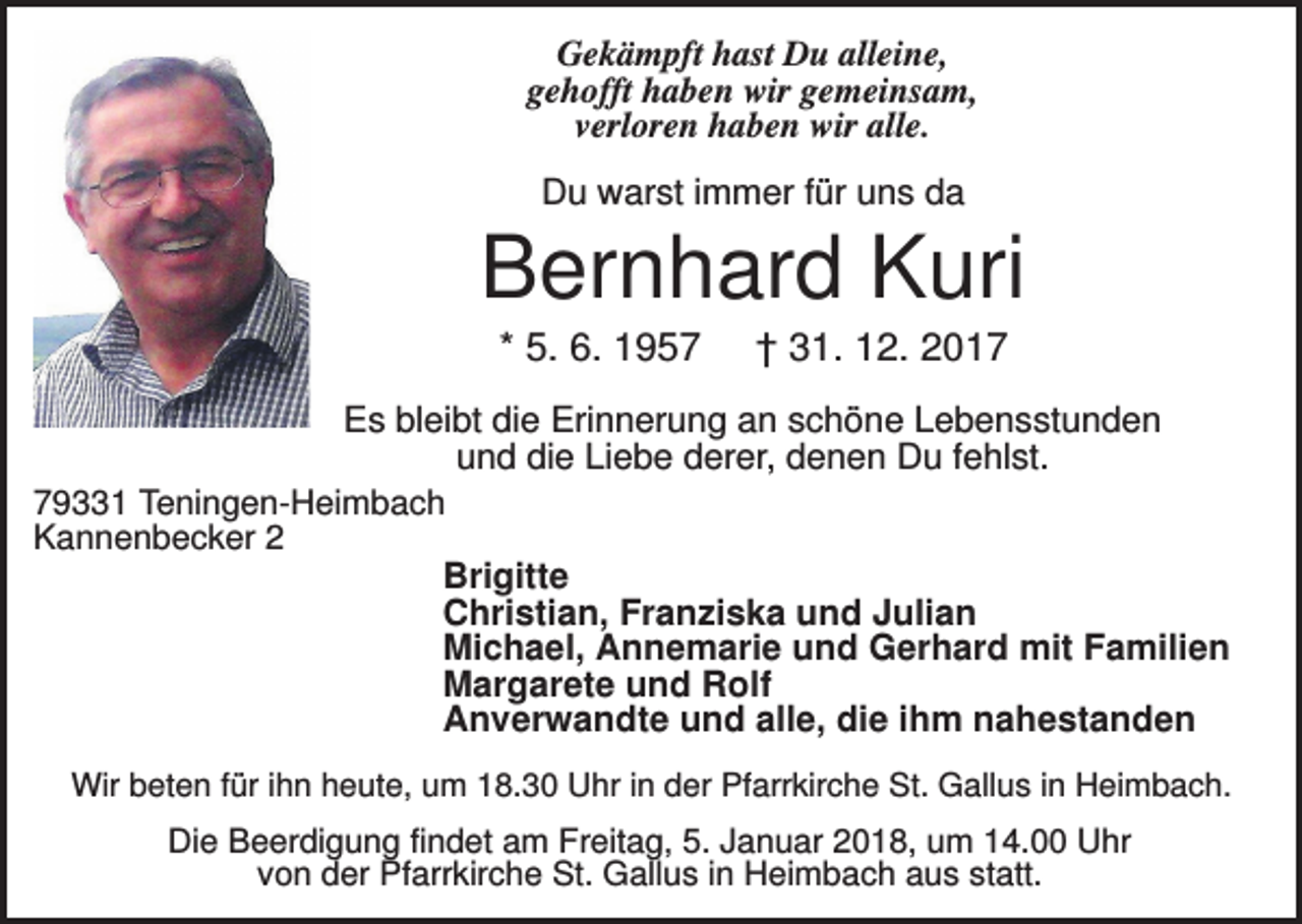 <p>Gekämpft hast Du alleine,<br />gehofft haben wir gemeinsam,<br />verloren haben wir alle.<br />Du warst immer für uns da</p><p>Bernhard Kuri<br />* 5. 6. 1957</p><p>† 31. 12. 2017</p><p>Es bleibt die Erinnerung an schöne Lebensstunden<br />und die Liebe derer, denen Du fehlst.<br />79331 Teningen-Heimbach<br />Kannenbecker 2<br />Brigitte<br />Christian, Franziska und Julian<br />Michael, Annemarie und Gerhard mit Familien<br />Margarete und Rolf<br />Anverwandte und alle, die ihm nahestanden<br />Wir beten für ihn heute, um 18.30 Uhr in der Pfarrkirche St. Gallus in Heimbach.</p><p>Die Beerdigung findet am Freitag, 5. Januar 2018, um 14.00 Uhr<br />von der Pfarrkirche St. Gallus in Heimbach aus statt.</p>