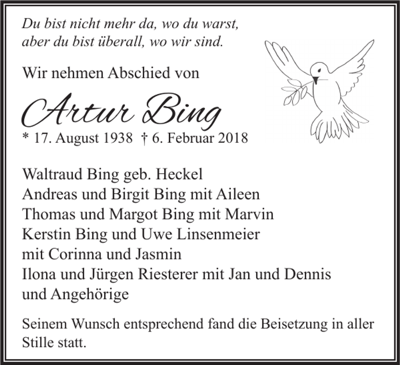 <p>D u bist<br />Du<br />bistninicht<br />c ht mmehr<br />e hr dda,<br />a, wwo<br />o ddu<br />u wwarst,<br />arst,<br />aaber<br />b er ddu<br />u bist<br />bist üüberall,<br />b er all, wo<br />w o wir<br />wir sisind.<br />n d.</p><p>Wirn enehmen<br />Wir<br />h m e n AAbschied<br />bs c hi e d v von<br />on</p><p>Artur<br />Art<br />ur BiBing<br />ng</p><p>** 117.<br />7. August<br />A u g ust 11938<br />9 3 8 †† 6.<br />6. Februar<br />F e br u ar 22</p><p>Waltr a u d BiBing<br />Waltraud<br />n g g egeb.<br />b. HHeckel<br />e c k el<br />AAndreas<br />n dr e as uund<br />n d Bir<br />git Bi<br />n g mit<br />mit Ail<br />ee n<br />Birgit<br />Bing<br />Aileen<br />TThomas<br />h o m as uund<br />n d Margot<br />M ar g ot Bing<br />Bi n g mit<br />mit Marvin<br />M ar vi n<br />KKerstin<br />ersti n Bi<br />n g uund<br />n d UUwe<br />w e LiLinsenmeier<br />ns e n m ei er<br />Bing<br />mit CCorinna<br />mit<br />ori n n a uund<br />n d J Jasmin<br />as mi n<br />Ilona<br />Il<br />o n a und<br />u n d Jürgen<br />J ür g e n Riesterer<br />Ri est er er mit<br />mit Jan<br />J a n und<br />u n d Dennis<br />D e n nis<br />uund<br />n d Angehörige<br />A n g e h öri g e<br />S ei n e m Wunsch<br />Seinem<br />W u ns c h eentsprechend<br />nts pr e c h e n d ffand<br />a n d didie<br />e Beisetzung<br />B eis et z u n g iin<br />n all<br />aller<br />er<br />Stille<br />Still<br />e ststatt.<br />att.</p>
