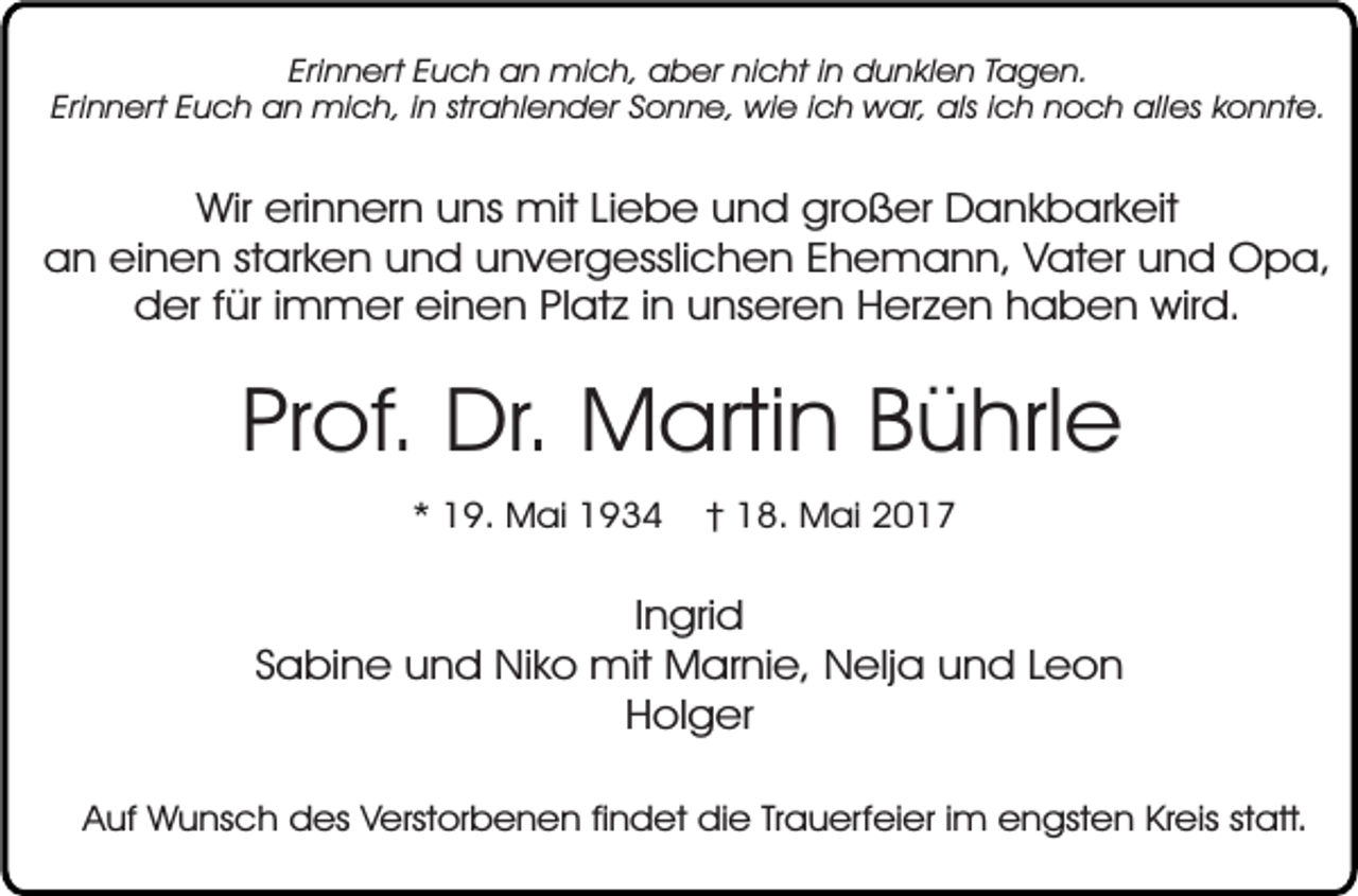 <p>Erinnert Euch an mich, aber nicht in dunklen Tagen.<br />Erinnert Euch an mich, in strahlender Sonne, wie ich war, als ich noch alles konnte.</p><p>Wir erinnern uns mit Liebe und großer Dankbarkeit<br />an einen starken und unvergesslichen Ehemann, Vater und Opa,<br />der für immer einen Platz in unseren Herzen haben wird.</p><p>Prof. Dr. Martin Bührle<br />* 19. Mai 1934</p><p>† 18. Mai 2017</p><p>Ingrid<br />Sabine und Niko mit Marnie, Nelja und Leon<br />Holger<br />Auf Wunsch des Verstorbenen findet die Trauerfeier im engsten Kreis statt.</p>